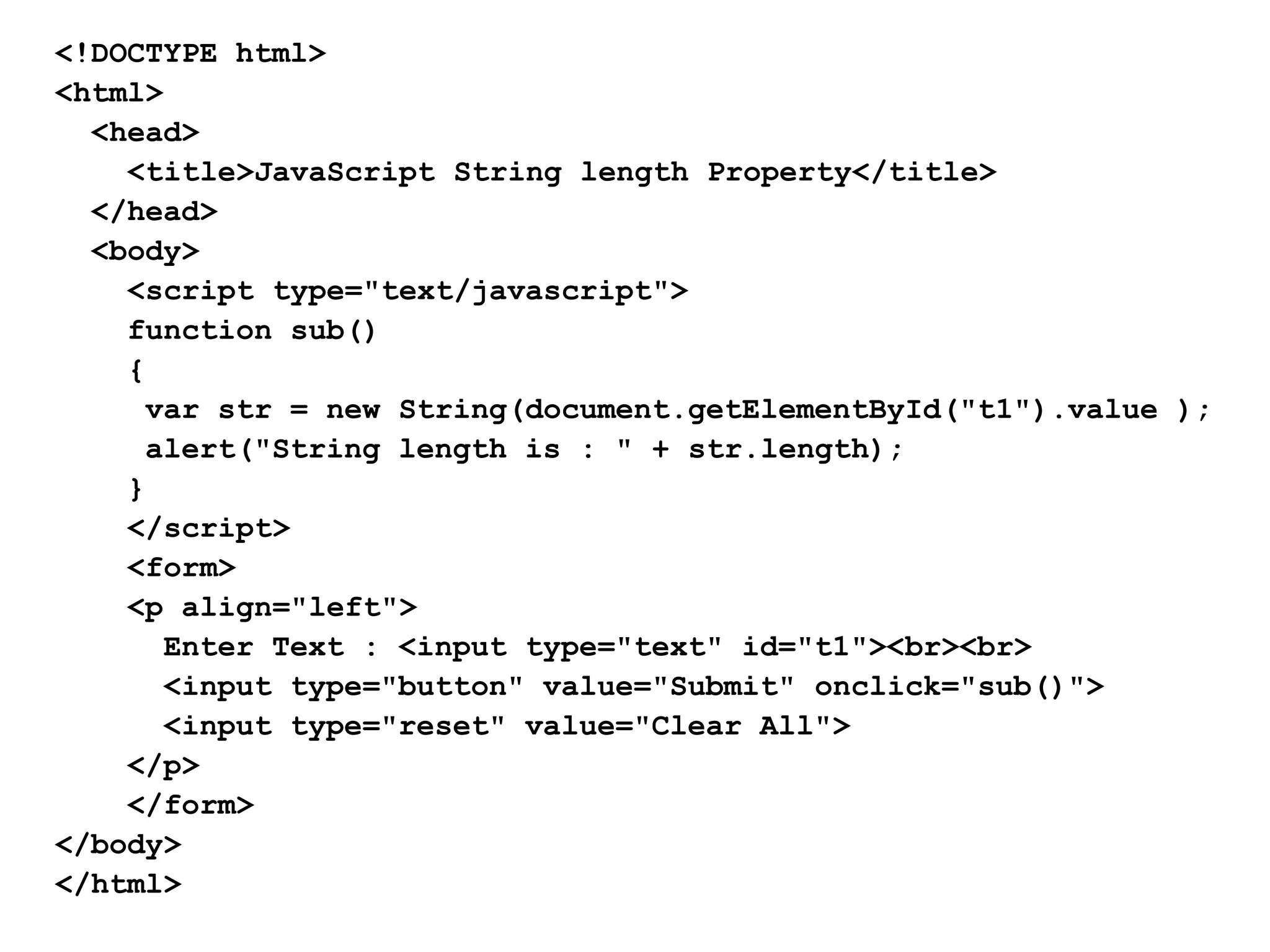 <!DOCTYPE html>
<html>
<head>
<title>JavaScript String length Property</title>
</head>
<body>
<script type="text/javascript">
function sub()
{
var str = new String(document.getElementById("t1").value );
alert("String length is : " + str.length);
}
</script>
<form>
<p align="left">
Enter Text : <input type="text" id="t1"><br><br>
<input type="button" value="Submit" onclick="sub()">
<input type="reset" value="Clear All">
</p>
</form>
</body>
</html>
 