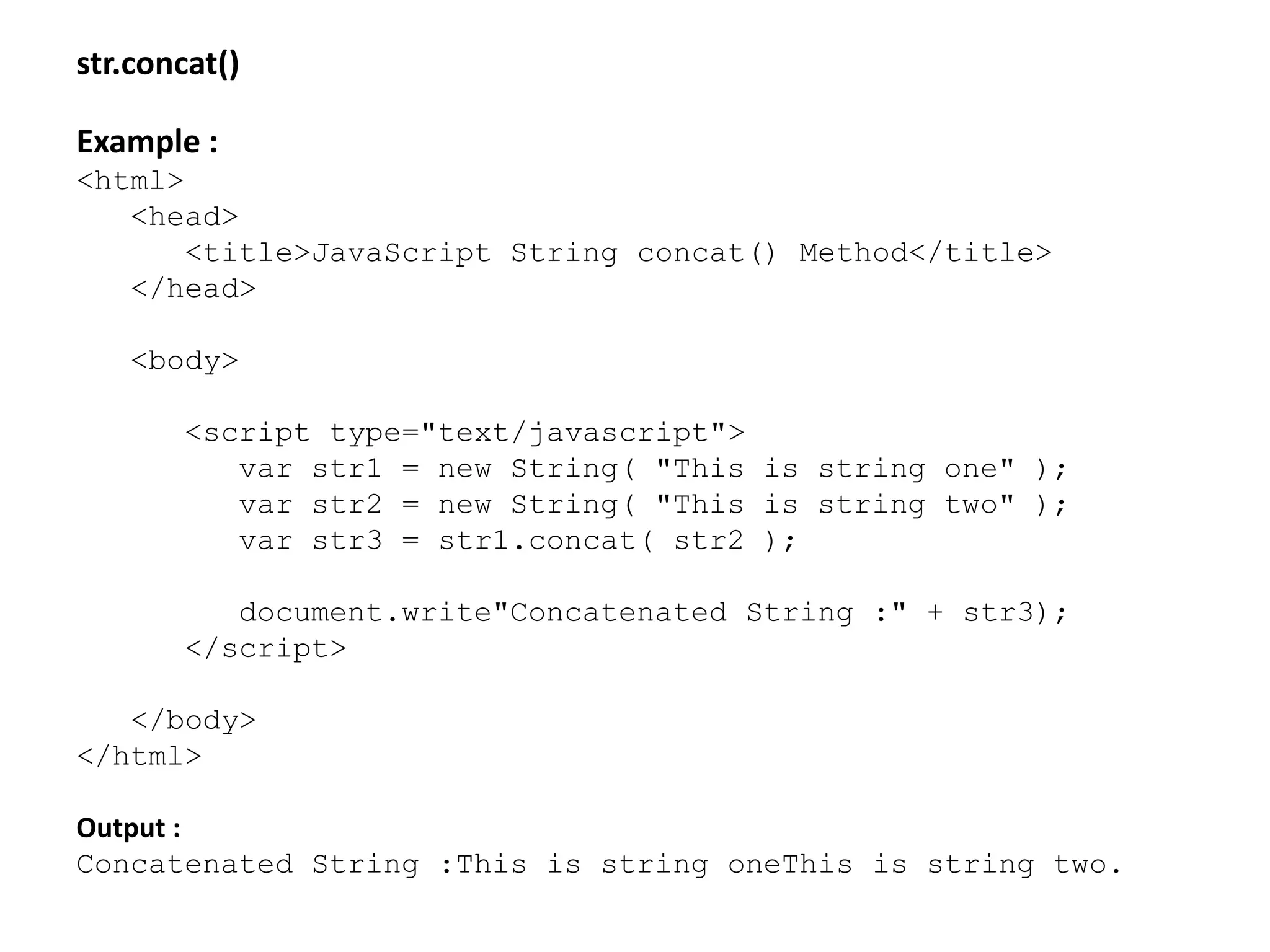 str.concat()
Example :
<html>
<head>
<title>JavaScript String concat() Method</title>
</head>
<body>
<script type="text/javascript">
var str1 = new String( "This is string one" );
var str2 = new String( "This is string two" );
var str3 = str1.concat( str2 );
document.write"Concatenated String :" + str3);
</script>
</body>
</html>
Output :
Concatenated String :This is string oneThis is string two.
 