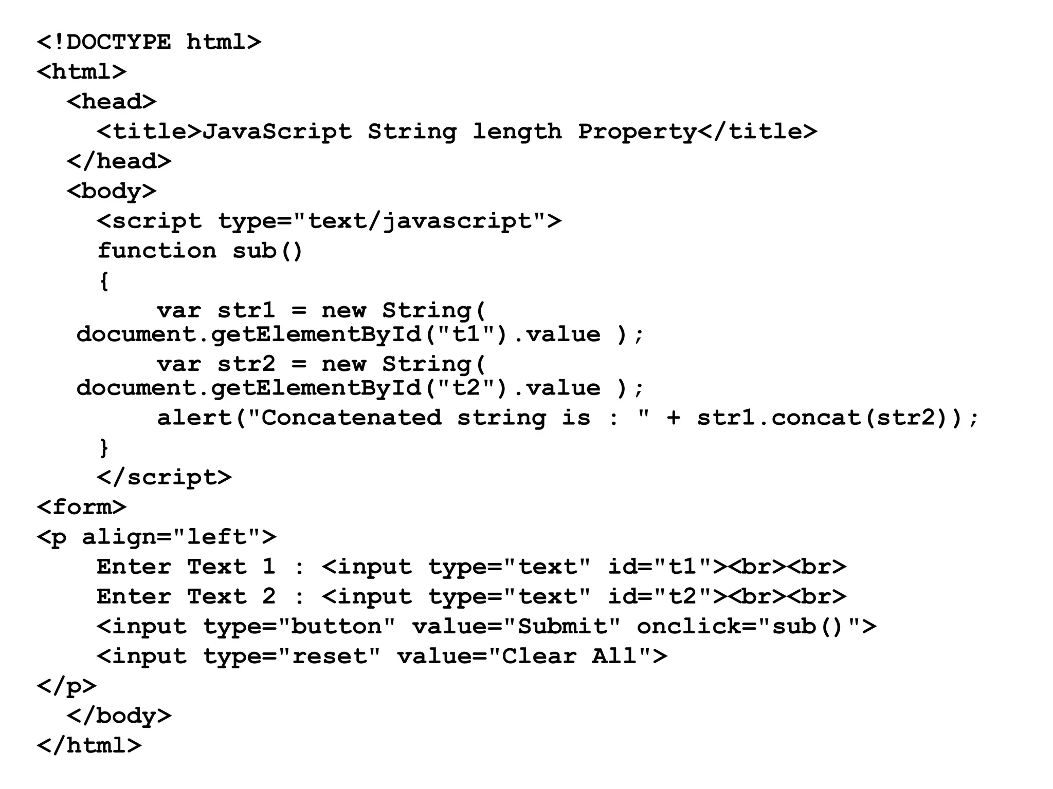 <!DOCTYPE html>
<html>
<head>
<title>JavaScript String length Property</title>
</head>
<body>
<script type="text/javascript">
function sub()
{
var str1 = new String(
document.getElementById("t1").value );
var str2 = new String(
document.getElementById("t2").value );
alert("Concatenated string is : " + str1.concat(str2));
}
</script>
<form>
<p align="left">
Enter Text 1 : <input type="text" id="t1"><br><br>
Enter Text 2 : <input type="text" id="t2"><br><br>
<input type="button" value="Submit" onclick="sub()">
<input type="reset" value="Clear All">
</p>
</body>
</html>
 