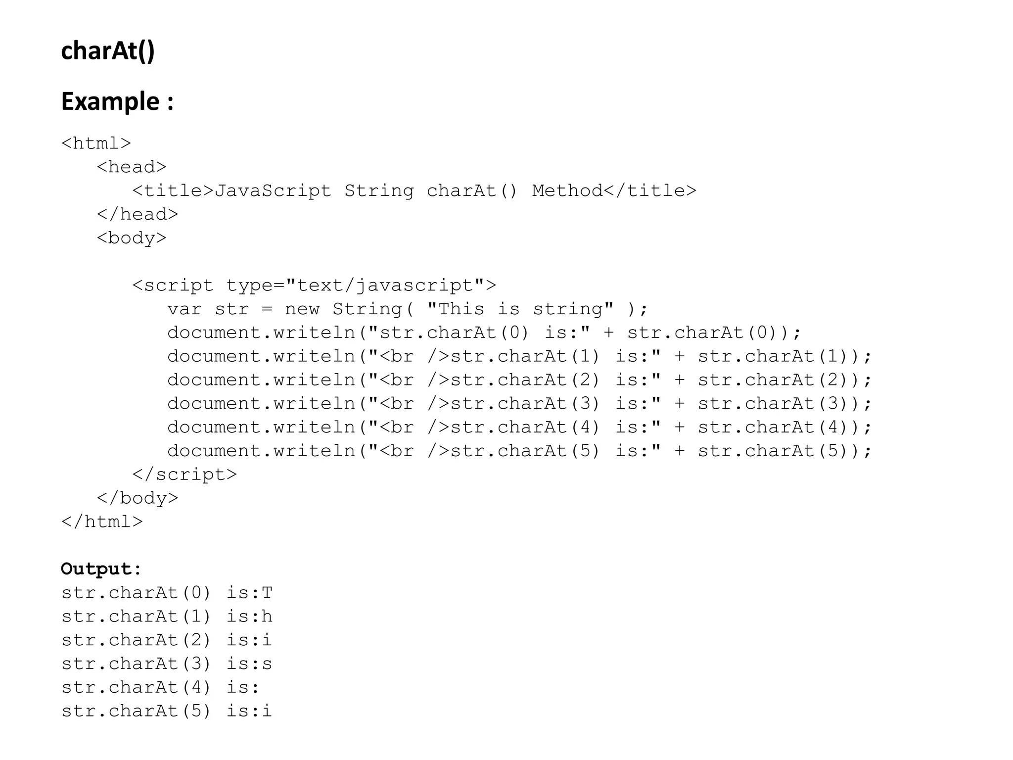 charAt()
Example :
<html>
<head>
<title>JavaScript String charAt() Method</title>
</head>
<body>
<script type="text/javascript">
var str = new String( "This is string" );
document.writeln("str.charAt(0) is:" + str.charAt(0));
document.writeln("<br />str.charAt(1) is:" + str.charAt(1));
document.writeln("<br />str.charAt(2) is:" + str.charAt(2));
document.writeln("<br />str.charAt(3) is:" + str.charAt(3));
document.writeln("<br />str.charAt(4) is:" + str.charAt(4));
document.writeln("<br />str.charAt(5) is:" + str.charAt(5));
</script>
</body>
</html>
Output:
str.charAt(0) is:T
str.charAt(1) is:h
str.charAt(2) is:i
str.charAt(3) is:s
str.charAt(4) is:
str.charAt(5) is:i
 
