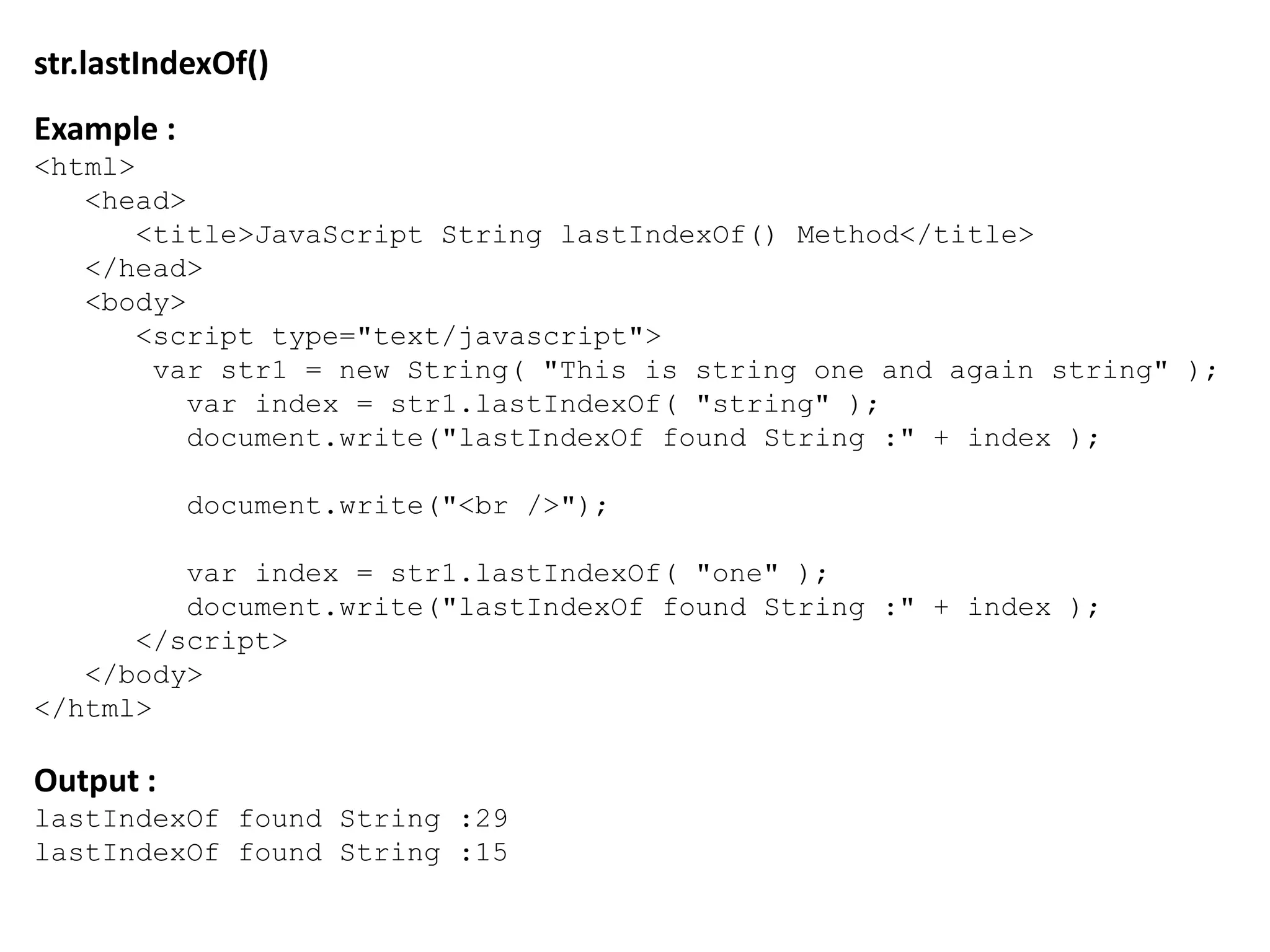 str.lastIndexOf()
Example :
<html>
<head>
<title>JavaScript String lastIndexOf() Method</title>
</head>
<body>
<script type="text/javascript">
var str1 = new String( "This is string one and again string" );
var index = str1.lastIndexOf( "string" );
document.write("lastIndexOf found String :" + index );
document.write("<br />");
var index = str1.lastIndexOf( "one" );
document.write("lastIndexOf found String :" + index );
</script>
</body>
</html>
Output :
lastIndexOf found String :29
lastIndexOf found String :15
 