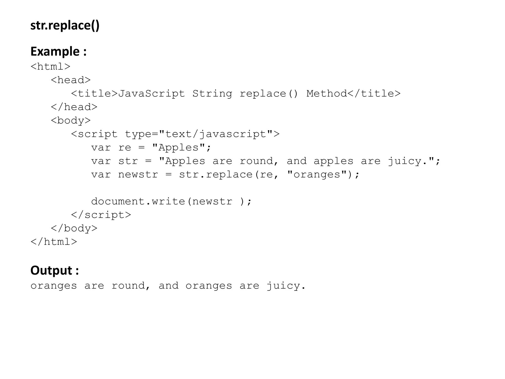 str.replace()
Example :
<html>
<head>
<title>JavaScript String replace() Method</title>
</head>
<body>
<script type="text/javascript">
var re = "Apples";
var str = "Apples are round, and apples are juicy.";
var newstr = str.replace(re, "oranges");
document.write(newstr );
</script>
</body>
</html>
Output :
oranges are round, and oranges are juicy.
 