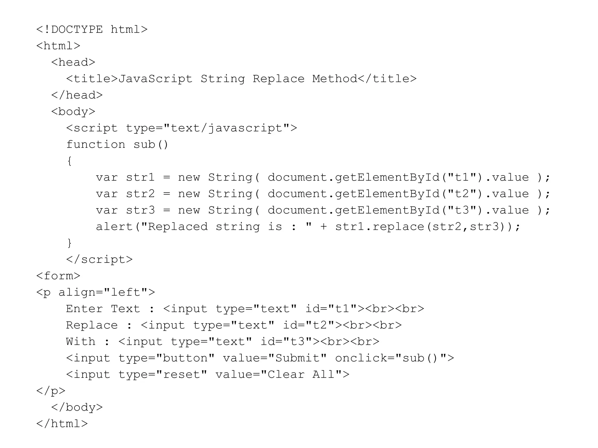 <!DOCTYPE html>
<html>
<head>
<title>JavaScript String Replace Method</title>
</head>
<body>
<script type="text/javascript">
function sub()
{
var str1 = new String( document.getElementById("t1").value );
var str2 = new String( document.getElementById("t2").value );
var str3 = new String( document.getElementById("t3").value );
alert("Replaced string is : " + str1.replace(str2,str3));
}
</script>
<form>
<p align="left">
Enter Text : <input type="text" id="t1"><br><br>
Replace : <input type="text" id="t2"><br><br>
With : <input type="text" id="t3"><br><br>
<input type="button" value="Submit" onclick="sub()">
<input type="reset" value="Clear All">
</p>
</body>
</html>
 