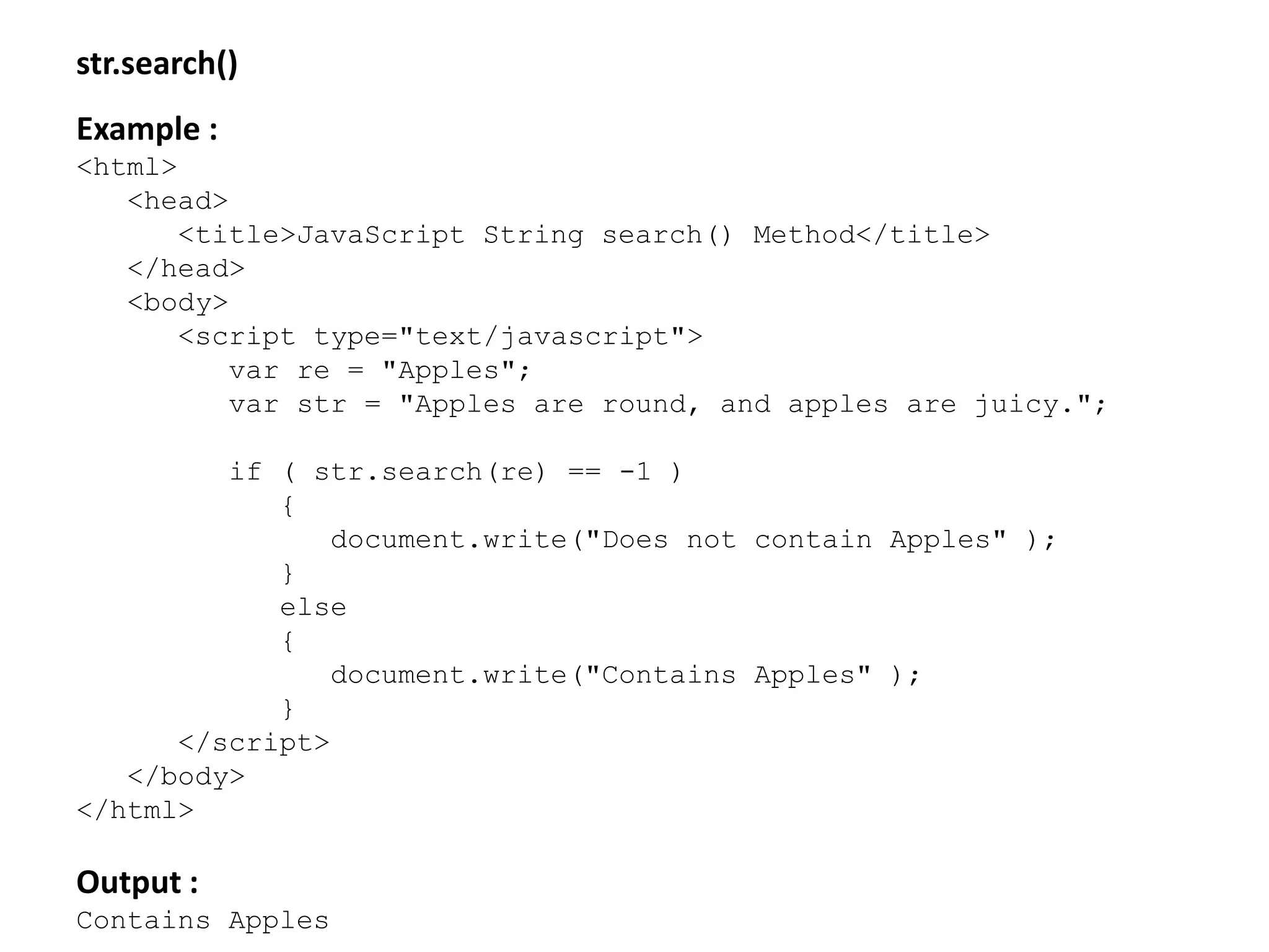 str.search()
Example :
<html>
<head>
<title>JavaScript String search() Method</title>
</head>
<body>
<script type="text/javascript">
var re = "Apples";
var str = "Apples are round, and apples are juicy.";
if ( str.search(re) == -1 )
{
document.write("Does not contain Apples" );
}
else
{
document.write("Contains Apples" );
}
</script>
</body>
</html>
Output :
Contains Apples
 