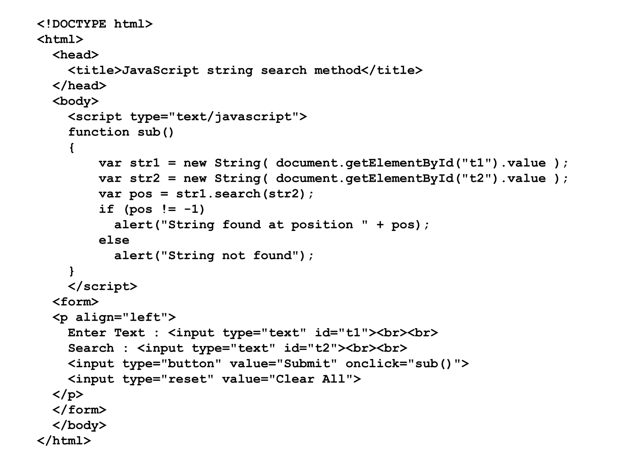 <!DOCTYPE html>
<html>
<head>
<title>JavaScript string search method</title>
</head>
<body>
<script type="text/javascript">
function sub()
{
var str1 = new String( document.getElementById("t1").value );
var str2 = new String( document.getElementById("t2").value );
var pos = str1.search(str2);
if (pos != -1)
alert("String found at position " + pos);
else
alert("String not found");
}
</script>
<form>
<p align="left">
Enter Text : <input type="text" id="t1"><br><br>
Search : <input type="text" id="t2"><br><br>
<input type="button" value="Submit" onclick="sub()">
<input type="reset" value="Clear All">
</p>
</form>
</body>
</html>
 