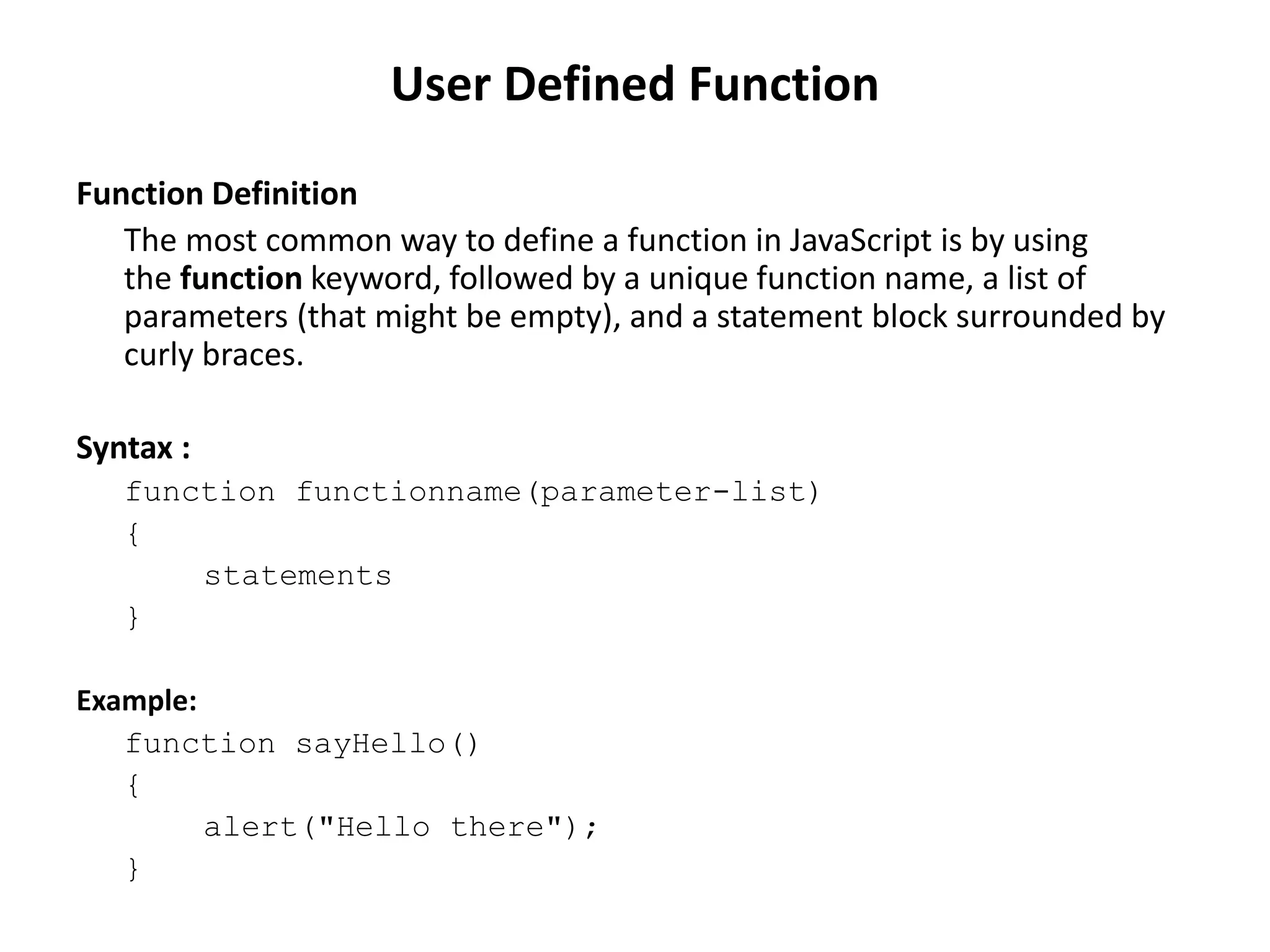 Function Definition
The most common way to define a function in JavaScript is by using
the function keyword, followed by a unique function name, a list of
parameters (that might be empty), and a statement block surrounded by
curly braces.
Syntax :
function functionname(parameter-list)
{
statements
}
Example:
function sayHello()
{
alert("Hello there");
}
User Defined Function
 