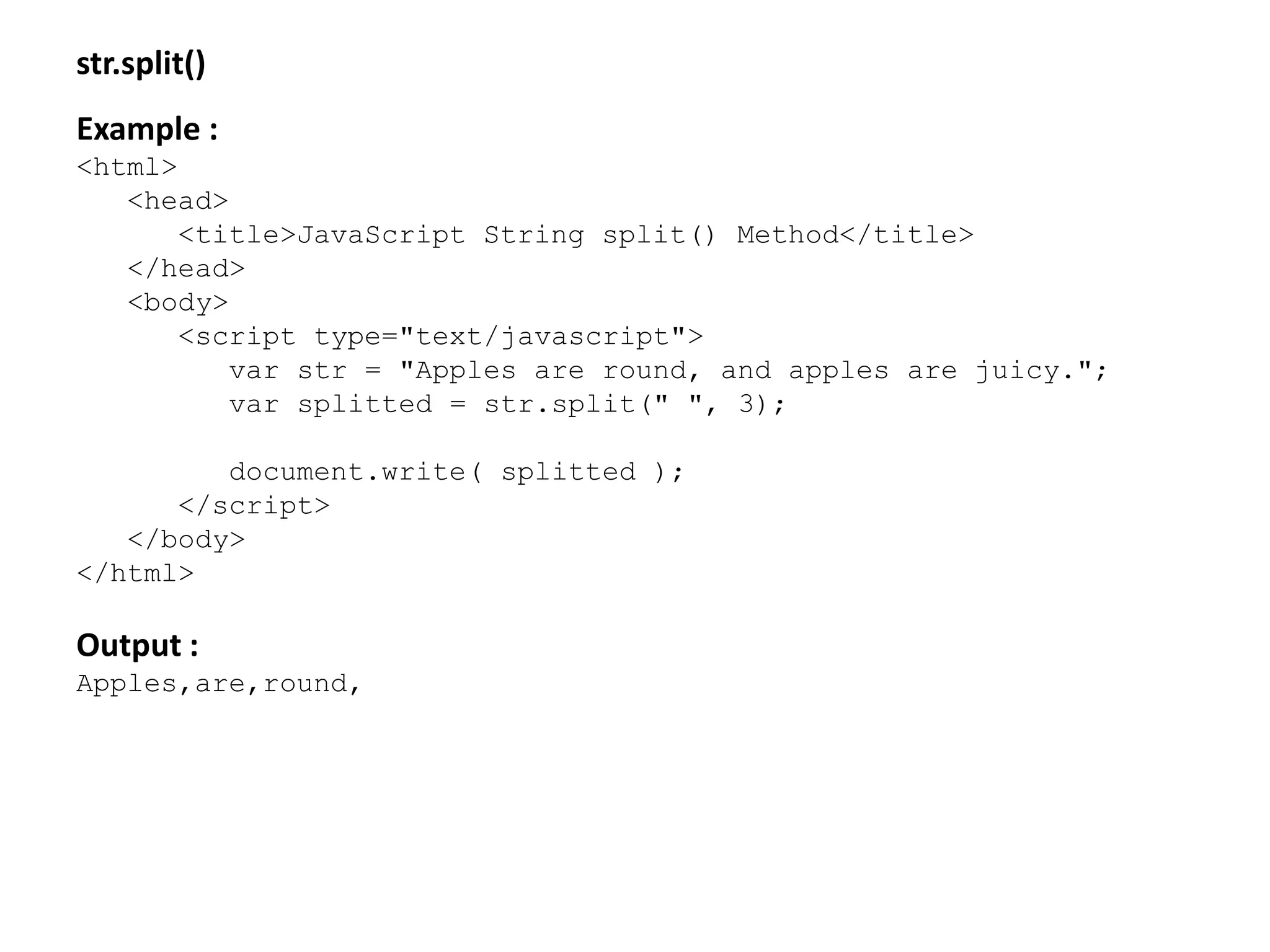 str.split()
Example :
<html>
<head>
<title>JavaScript String split() Method</title>
</head>
<body>
<script type="text/javascript">
var str = "Apples are round, and apples are juicy.";
var splitted = str.split(" ", 3);
document.write( splitted );
</script>
</body>
</html>
Output :
Apples,are,round,
 