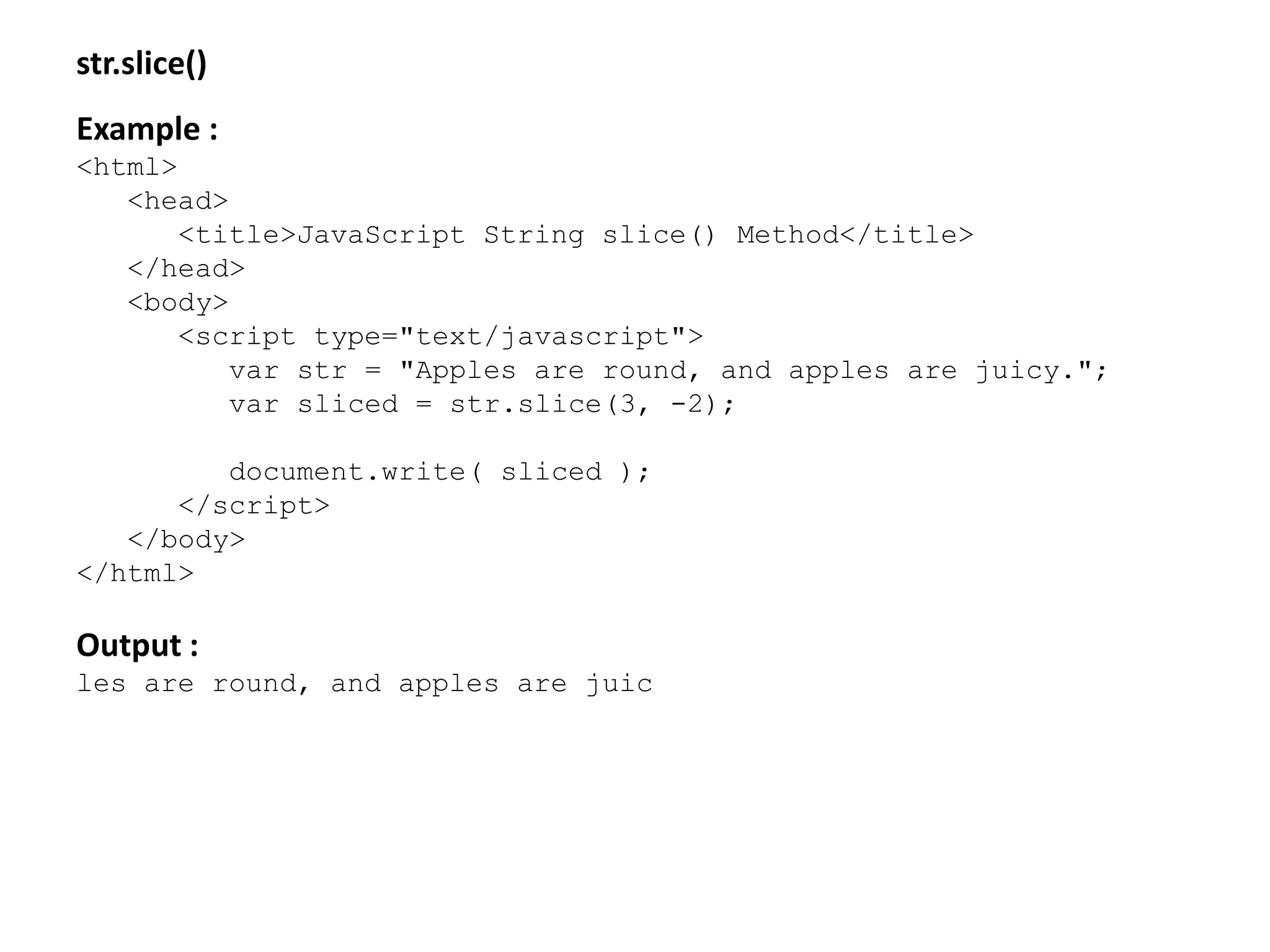 str.slice()
Example :
<html>
<head>
<title>JavaScript String slice() Method</title>
</head>
<body>
<script type="text/javascript">
var str = "Apples are round, and apples are juicy.";
var sliced = str.slice(3, -2);
document.write( sliced );
</script>
</body>
</html>
Output :
les are round, and apples are juic
 