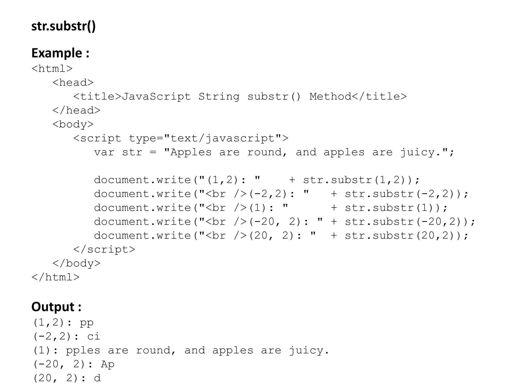 str.substr()
Example :
<html>
<head>
<title>JavaScript String substr() Method</title>
</head>
<body>
<script type="text/javascript">
var str = "Apples are round, and apples are juicy.";
document.write("(1,2): " + str.substr(1,2));
document.write("<br />(-2,2): " + str.substr(-2,2));
document.write("<br />(1): " + str.substr(1));
document.write("<br />(-20, 2): " + str.substr(-20,2));
document.write("<br />(20, 2): " + str.substr(20,2));
</script>
</body>
</html>
Output :
(1,2): pp
(-2,2): ci
(1): pples are round, and apples are juicy.
(-20, 2): Ap
(20, 2): d
 