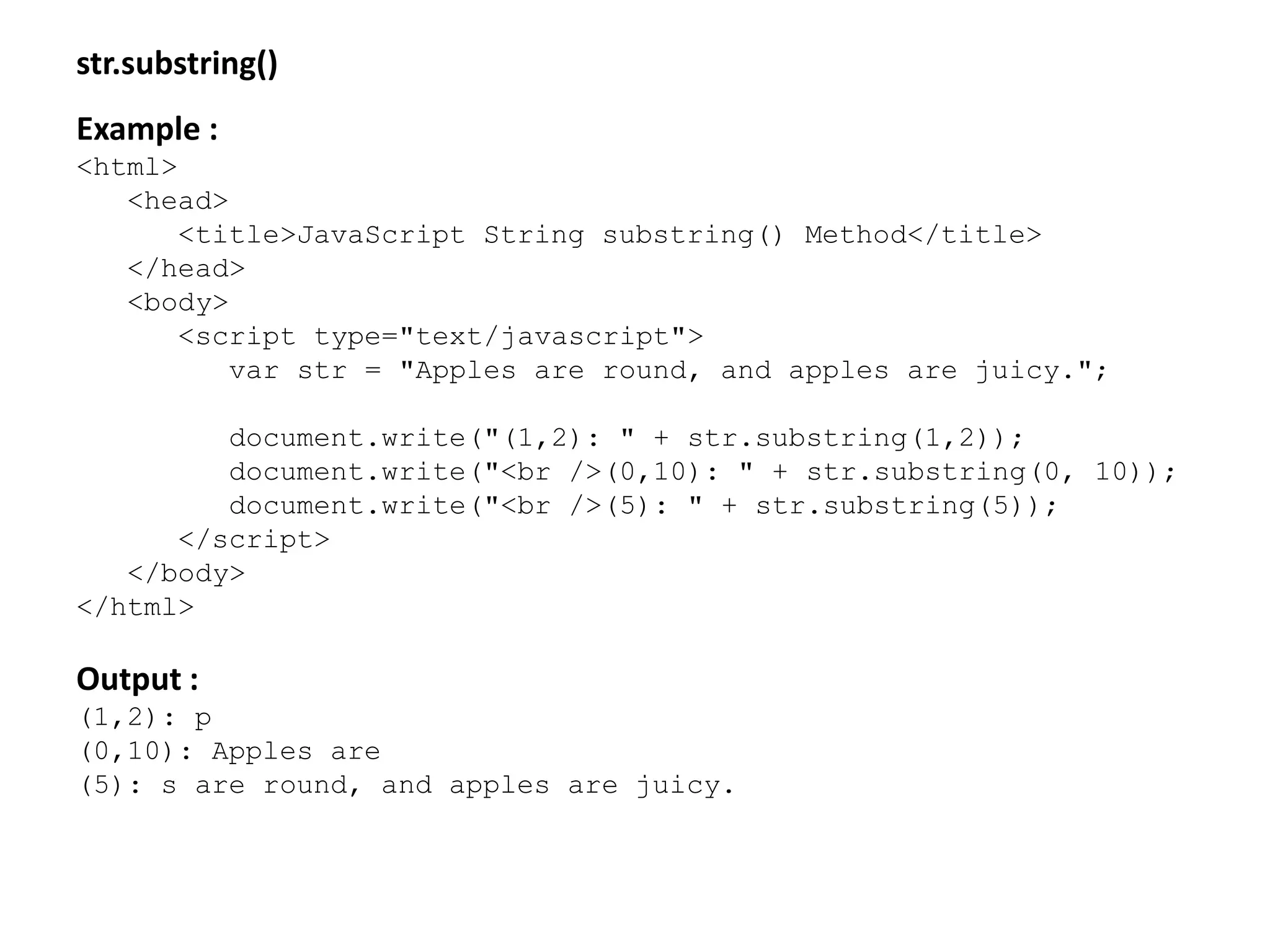 str.substring()
Example :
<html>
<head>
<title>JavaScript String substring() Method</title>
</head>
<body>
<script type="text/javascript">
var str = "Apples are round, and apples are juicy.";
document.write("(1,2): " + str.substring(1,2));
document.write("<br />(0,10): " + str.substring(0, 10));
document.write("<br />(5): " + str.substring(5));
</script>
</body>
</html>
Output :
(1,2): p
(0,10): Apples are
(5): s are round, and apples are juicy.
 