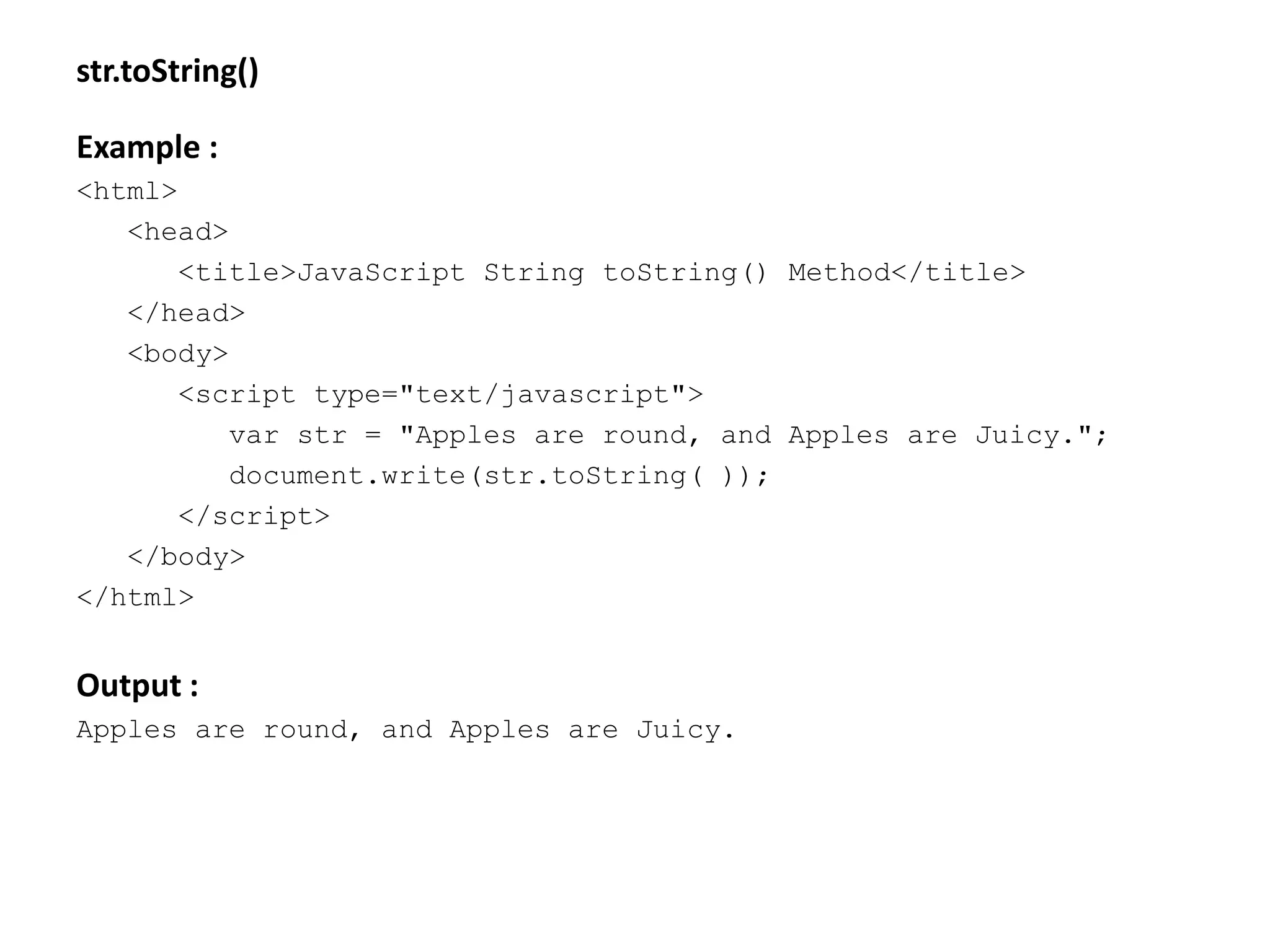 str.toString()
Example :
<html>
<head>
<title>JavaScript String toString() Method</title>
</head>
<body>
<script type="text/javascript">
var str = "Apples are round, and Apples are Juicy.";
document.write(str.toString( ));
</script>
</body>
</html>
Output :
Apples are round, and Apples are Juicy.
 
