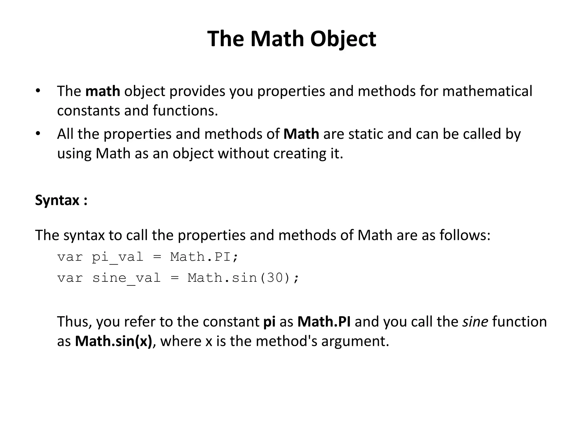 • The math object provides you properties and methods for mathematical
constants and functions.
• All the properties and methods of Math are static and can be called by
using Math as an object without creating it.
Syntax :
The syntax to call the properties and methods of Math are as follows:
var pi_val = Math.PI;
var sine_val = Math.sin(30);
Thus, you refer to the constant pi as Math.PI and you call the sine function
as Math.sin(x), where x is the method's argument.
The Math Object
 