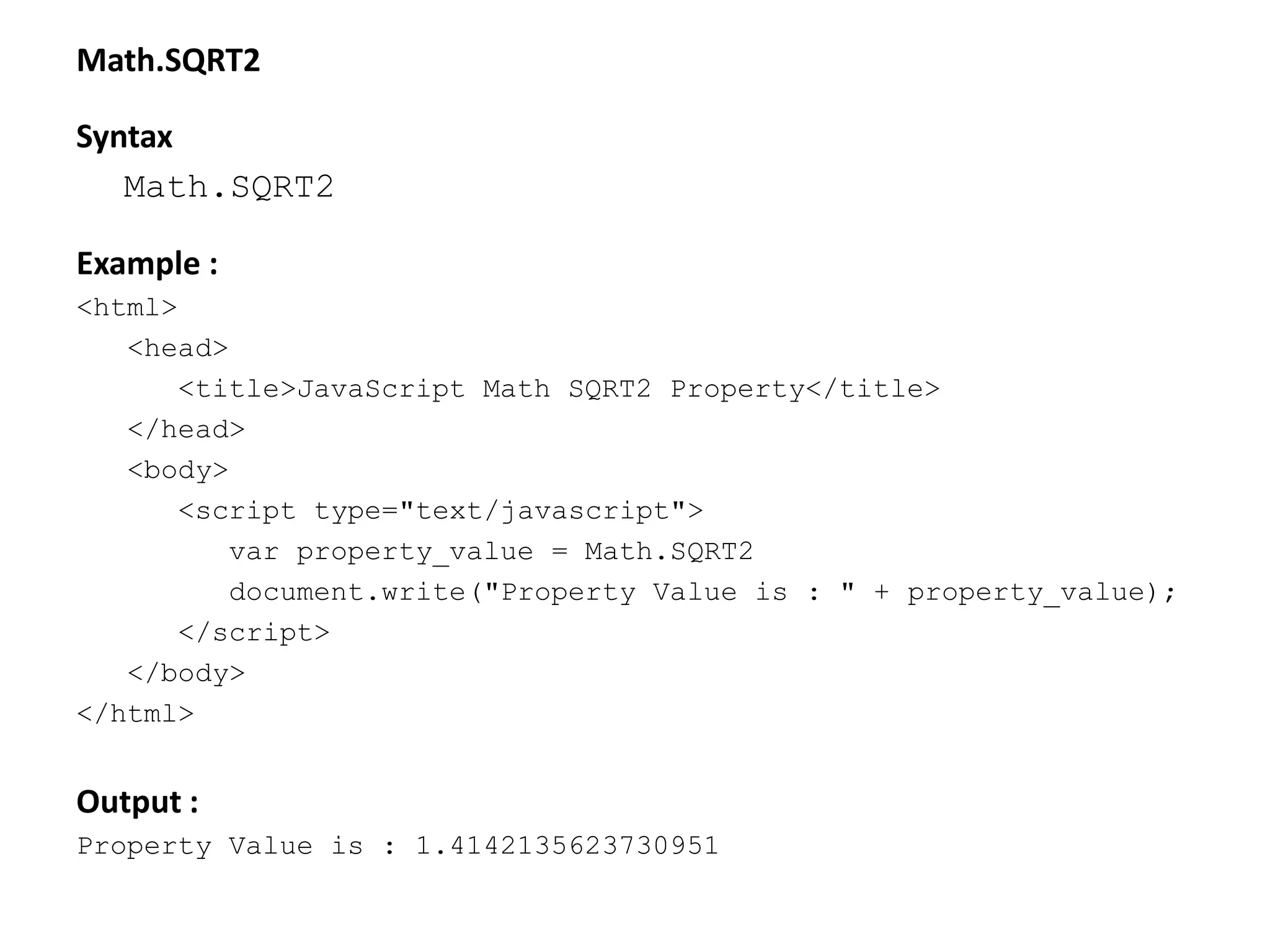 Math.SQRT2
Syntax
Math.SQRT2
Example :
<html>
<head>
<title>JavaScript Math SQRT2 Property</title>
</head>
<body>
<script type="text/javascript">
var property_value = Math.SQRT2
document.write("Property Value is : " + property_value);
</script>
</body>
</html>
Output :
Property Value is : 1.4142135623730951
 