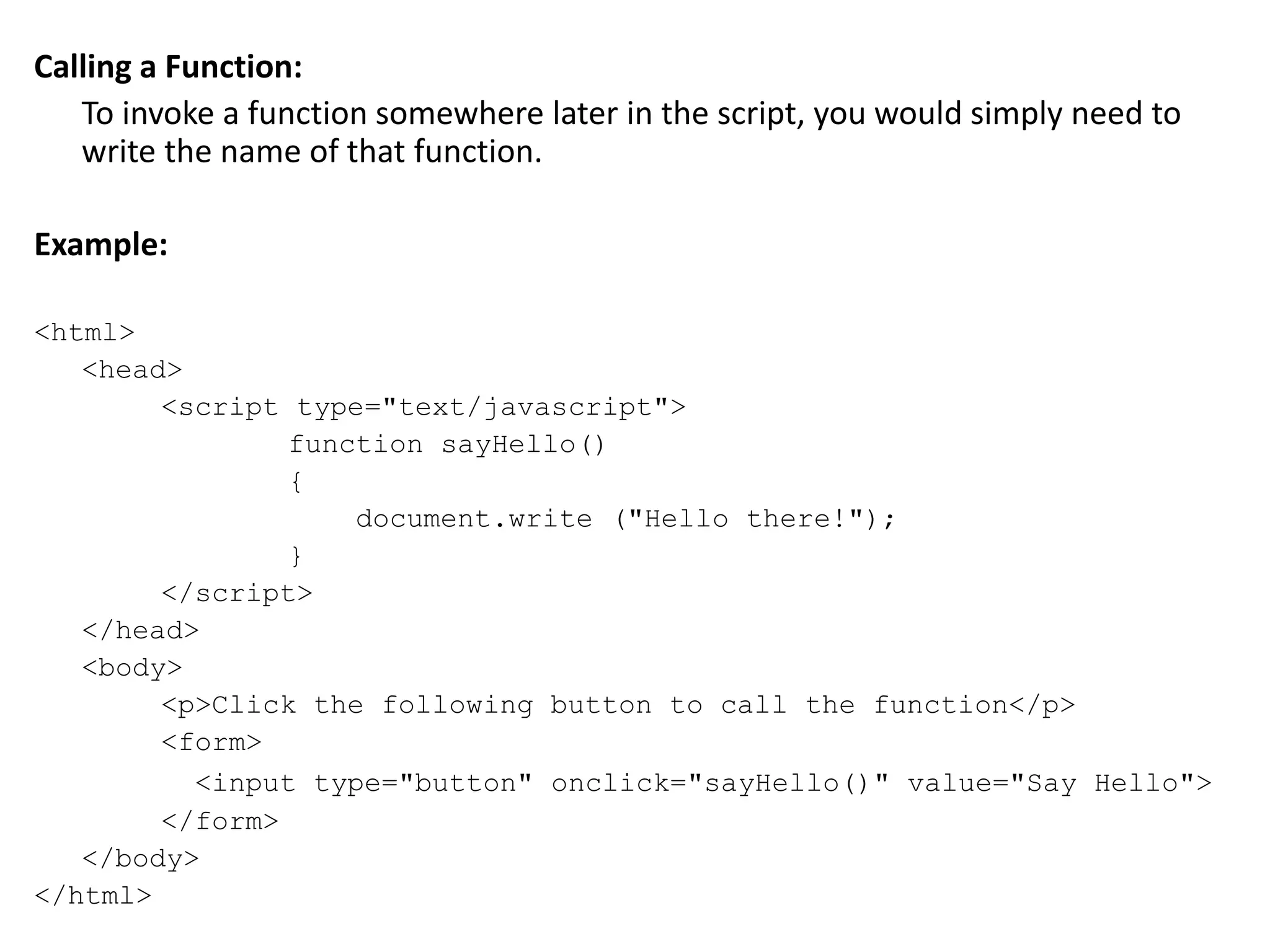 Calling a Function:
To invoke a function somewhere later in the script, you would simply need to
write the name of that function.
Example:
<html>
<head>
<script type="text/javascript">
function sayHello()
{
document.write ("Hello there!");
}
</script>
</head>
<body>
<p>Click the following button to call the function</p>
<form>
<input type="button" onclick="sayHello()" value="Say Hello">
</form>
</body>
</html>
 