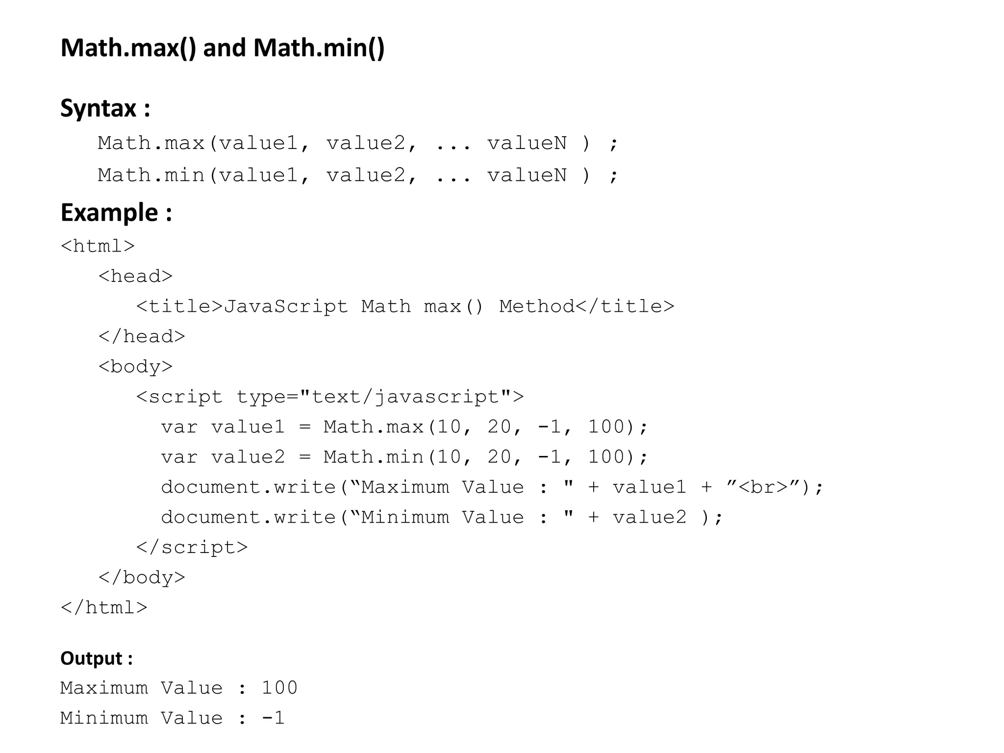 Math.max() and Math.min()
Syntax :
Math.max(value1, value2, ... valueN ) ;
Math.min(value1, value2, ... valueN ) ;
Example :
<html>
<head>
<title>JavaScript Math max() Method</title>
</head>
<body>
<script type="text/javascript">
var value1 = Math.max(10, 20, -1, 100);
var value2 = Math.min(10, 20, -1, 100);
document.write(“Maximum Value : " + value1 + ”<br>”);
document.write(“Minimum Value : " + value2 );
</script>
</body>
</html>
Output :
Maximum Value : 100
Minimum Value : -1
 