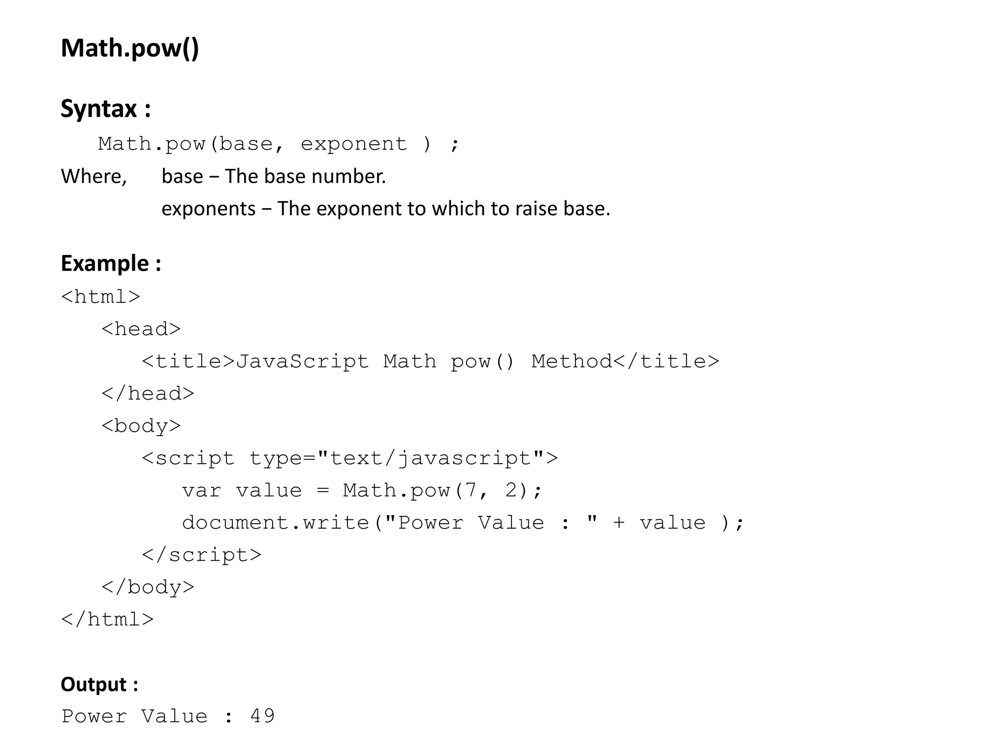 Math.pow()
Syntax :
Math.pow(base, exponent ) ;
Where, base − The base number.
exponents − The exponent to which to raise base.
Example :
<html>
<head>
<title>JavaScript Math pow() Method</title>
</head>
<body>
<script type="text/javascript">
var value = Math.pow(7, 2);
document.write("Power Value : " + value );
</script>
</body>
</html>
Output :
Power Value : 49
 