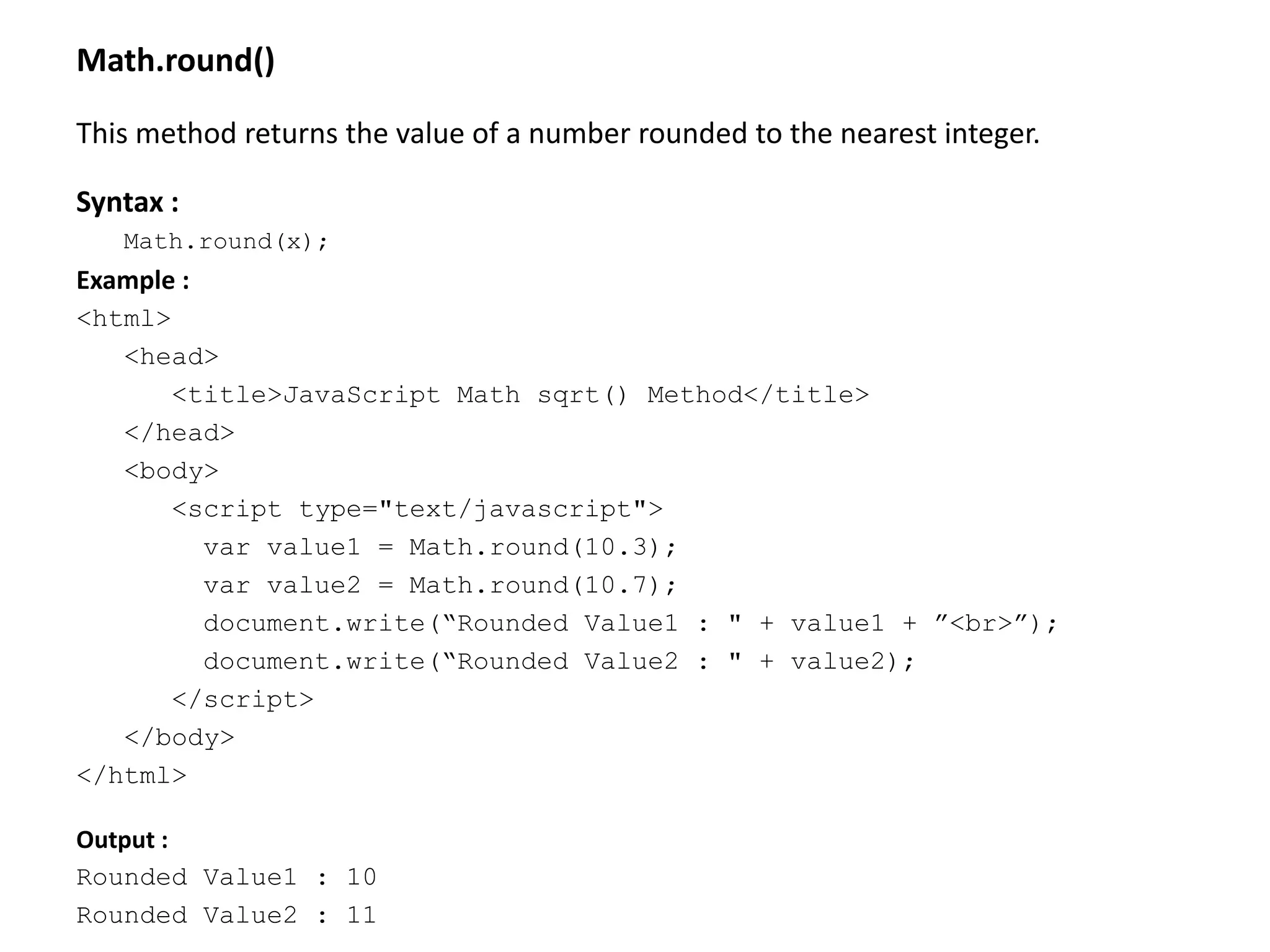 Math.round()
This method returns the value of a number rounded to the nearest integer.
Syntax :
Math.round(x);
Example :
<html>
<head>
<title>JavaScript Math sqrt() Method</title>
</head>
<body>
<script type="text/javascript">
var value1 = Math.round(10.3);
var value2 = Math.round(10.7);
document.write(“Rounded Value1 : " + value1 + ”<br>”);
document.write(“Rounded Value2 : " + value2);
</script>
</body>
</html>
Output :
Rounded Value1 : 10
Rounded Value2 : 11
 