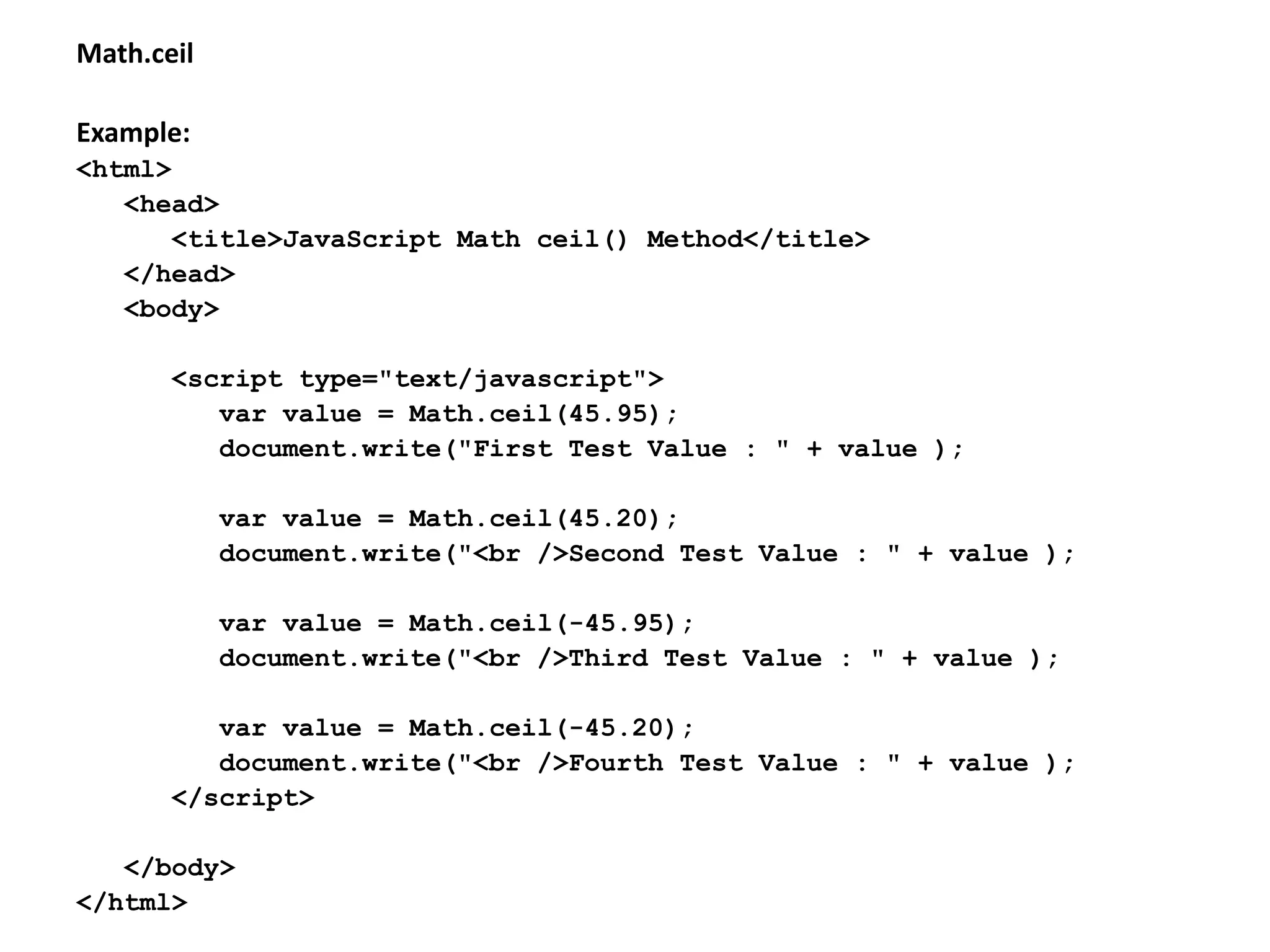Math.ceil
Example:
<html>
<head>
<title>JavaScript Math ceil() Method</title>
</head>
<body>
<script type="text/javascript">
var value = Math.ceil(45.95);
document.write("First Test Value : " + value );
var value = Math.ceil(45.20);
document.write("<br />Second Test Value : " + value );
var value = Math.ceil(-45.95);
document.write("<br />Third Test Value : " + value );
var value = Math.ceil(-45.20);
document.write("<br />Fourth Test Value : " + value );
</script>
</body>
</html>
 