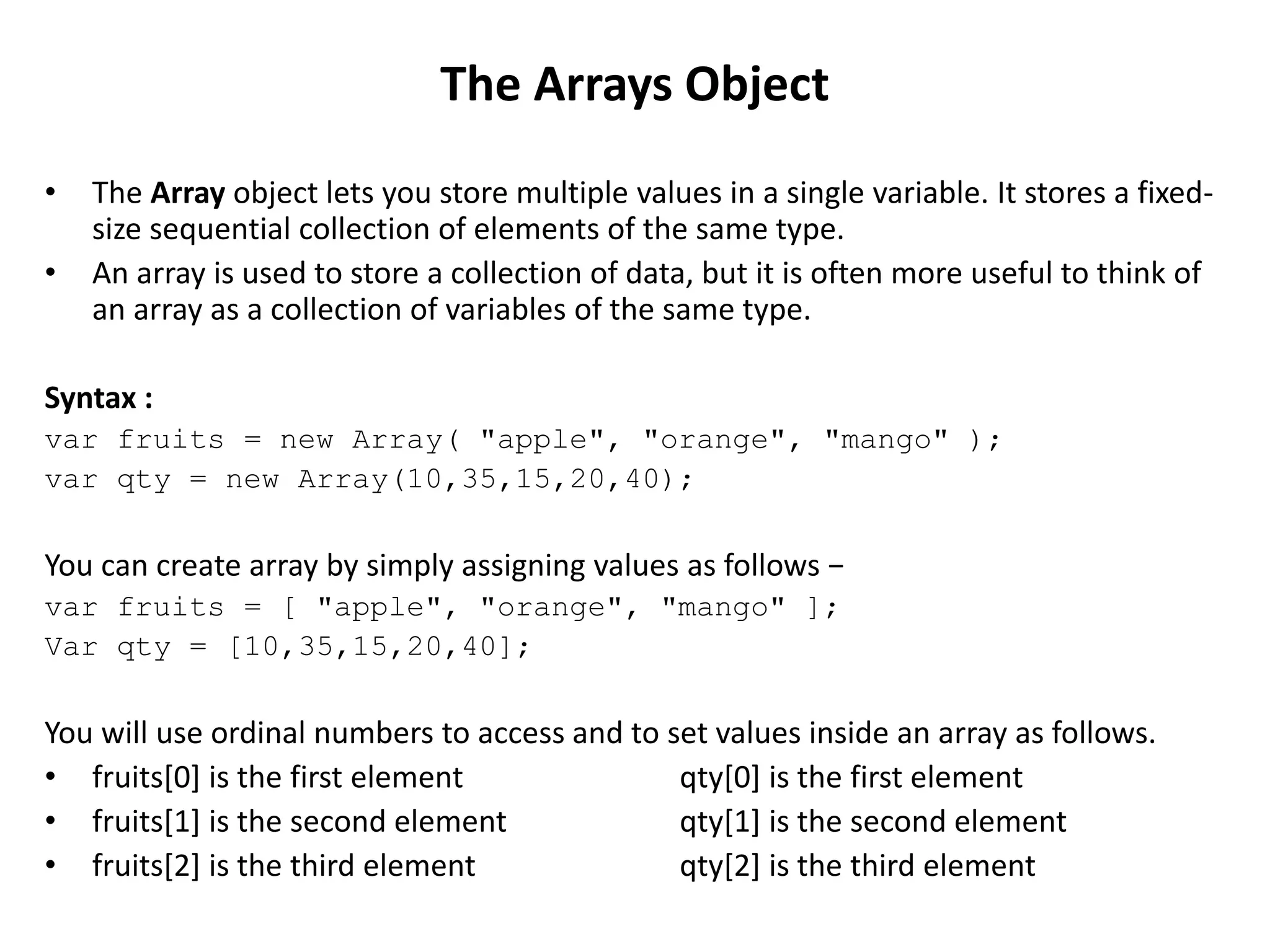 • The Array object lets you store multiple values in a single variable. It stores a fixed-
size sequential collection of elements of the same type.
• An array is used to store a collection of data, but it is often more useful to think of
an array as a collection of variables of the same type.
Syntax :
var fruits = new Array( "apple", "orange", "mango" );
var qty = new Array(10,35,15,20,40);
You can create array by simply assigning values as follows −
var fruits = [ "apple", "orange", "mango" ];
Var qty = [10,35,15,20,40];
You will use ordinal numbers to access and to set values inside an array as follows.
• fruits[0] is the first element qty[0] is the first element
• fruits[1] is the second element qty[1] is the second element
• fruits[2] is the third element qty[2] is the third element
The Arrays Object
 