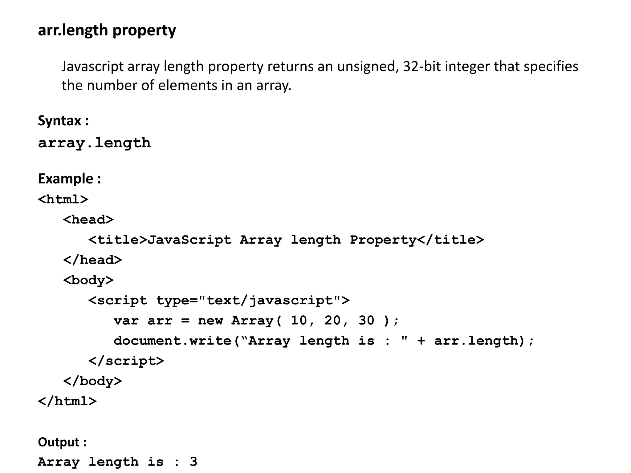 arr.length property
Javascript array length property returns an unsigned, 32-bit integer that specifies
the number of elements in an array.
Syntax :
array.length
Example :
<html>
<head>
<title>JavaScript Array length Property</title>
</head>
<body>
<script type="text/javascript">
var arr = new Array( 10, 20, 30 );
document.write(“Array length is : " + arr.length);
</script>
</body>
</html>
Output :
Array length is : 3
 