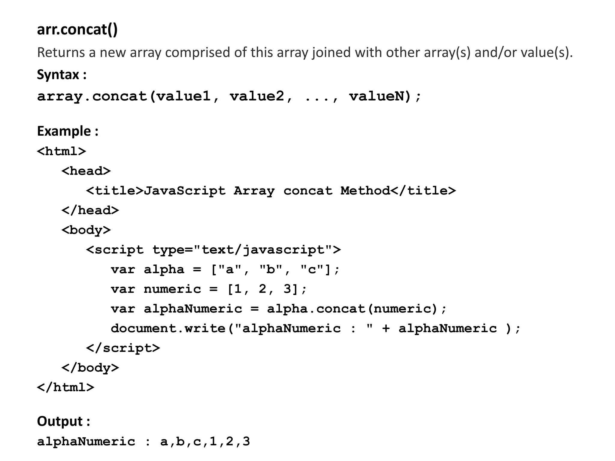 arr.concat()
Returns a new array comprised of this array joined with other array(s) and/or value(s).
Syntax :
array.concat(value1, value2, ..., valueN);
Example :
<html>
<head>
<title>JavaScript Array concat Method</title>
</head>
<body>
<script type="text/javascript">
var alpha = ["a", "b", "c"];
var numeric = [1, 2, 3];
var alphaNumeric = alpha.concat(numeric);
document.write("alphaNumeric : " + alphaNumeric );
</script>
</body>
</html>
Output :
alphaNumeric : a,b,c,1,2,3
 