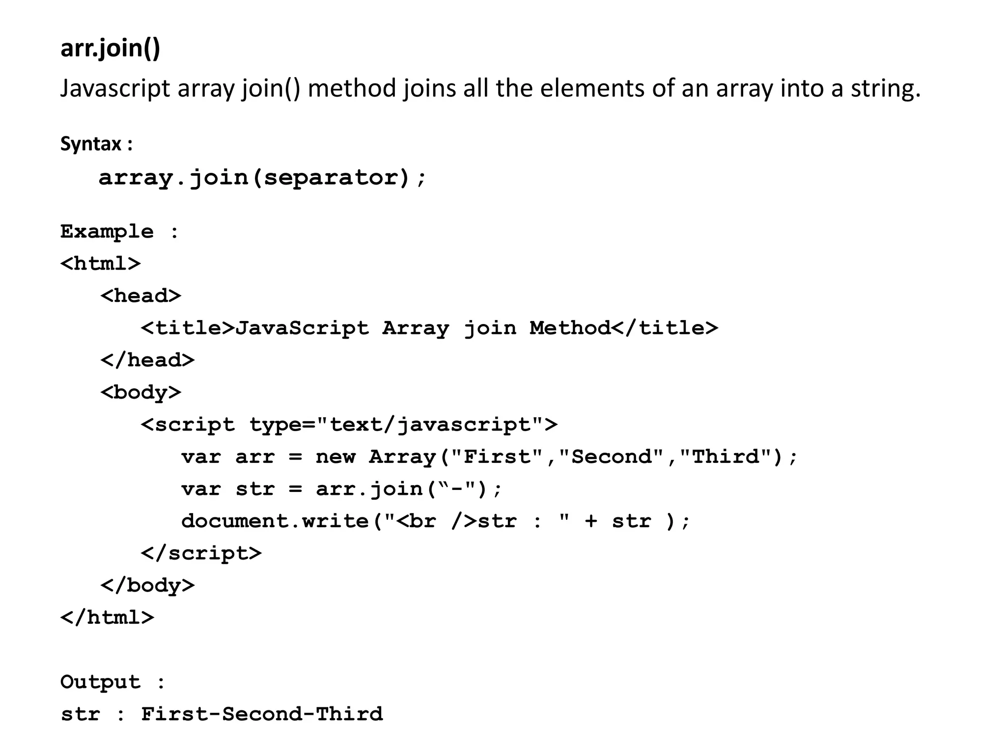 arr.join()
Javascript array join() method joins all the elements of an array into a string.
Syntax :
array.join(separator);
Example :
<html>
<head>
<title>JavaScript Array join Method</title>
</head>
<body>
<script type="text/javascript">
var arr = new Array("First","Second","Third");
var str = arr.join(“-");
document.write("<br />str : " + str );
</script>
</body>
</html>
Output :
str : First-Second-Third
 