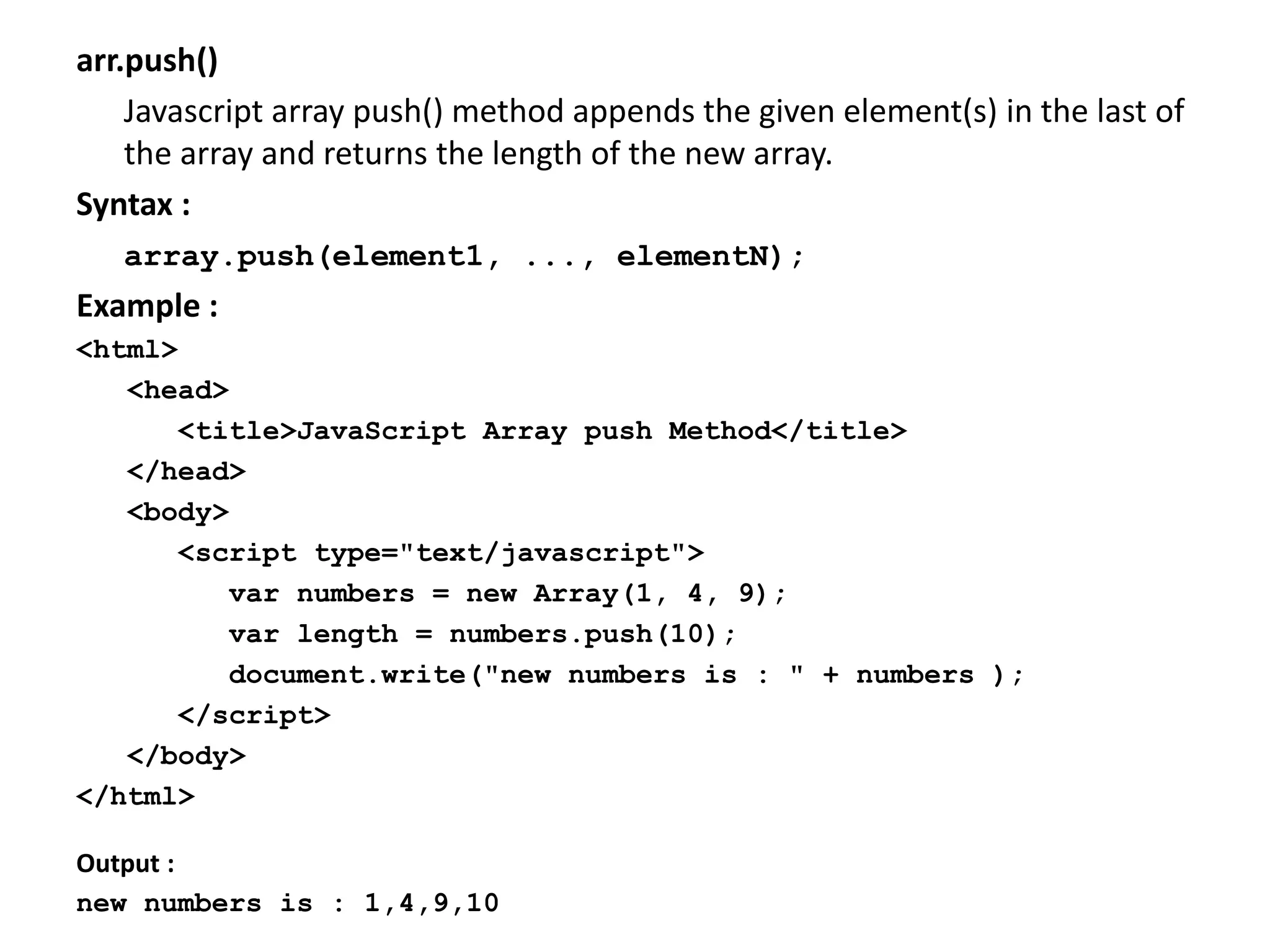 arr.push()
Javascript array push() method appends the given element(s) in the last of
the array and returns the length of the new array.
Syntax :
array.push(element1, ..., elementN);
Example :
<html>
<head>
<title>JavaScript Array push Method</title>
</head>
<body>
<script type="text/javascript">
var numbers = new Array(1, 4, 9);
var length = numbers.push(10);
document.write("new numbers is : " + numbers );
</script>
</body>
</html>
Output :
new numbers is : 1,4,9,10
 