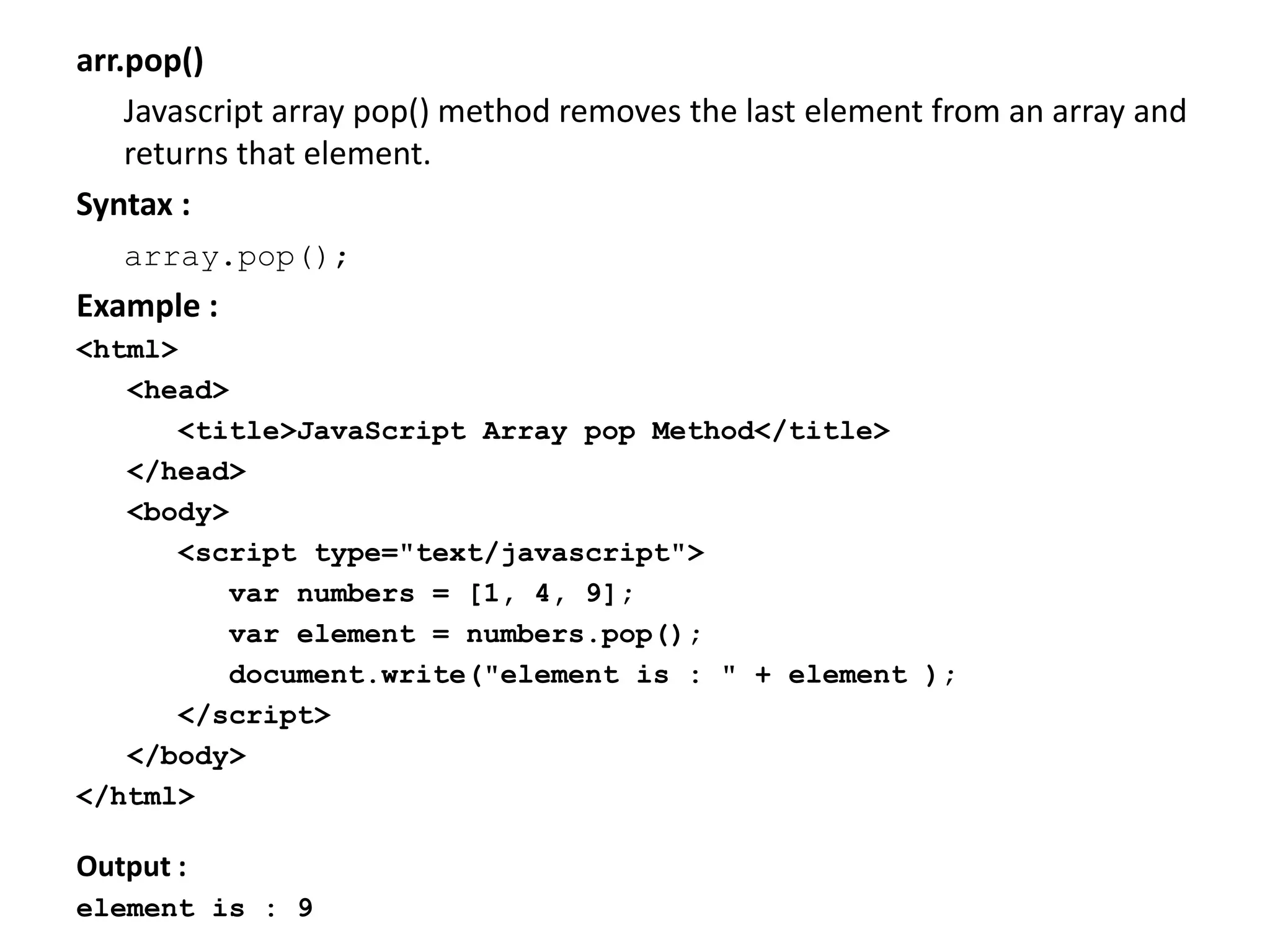 arr.pop()
Javascript array pop() method removes the last element from an array and
returns that element.
Syntax :
array.pop();
Example :
<html>
<head>
<title>JavaScript Array pop Method</title>
</head>
<body>
<script type="text/javascript">
var numbers = [1, 4, 9];
var element = numbers.pop();
document.write("element is : " + element );
</script>
</body>
</html>
Output :
element is : 9
 