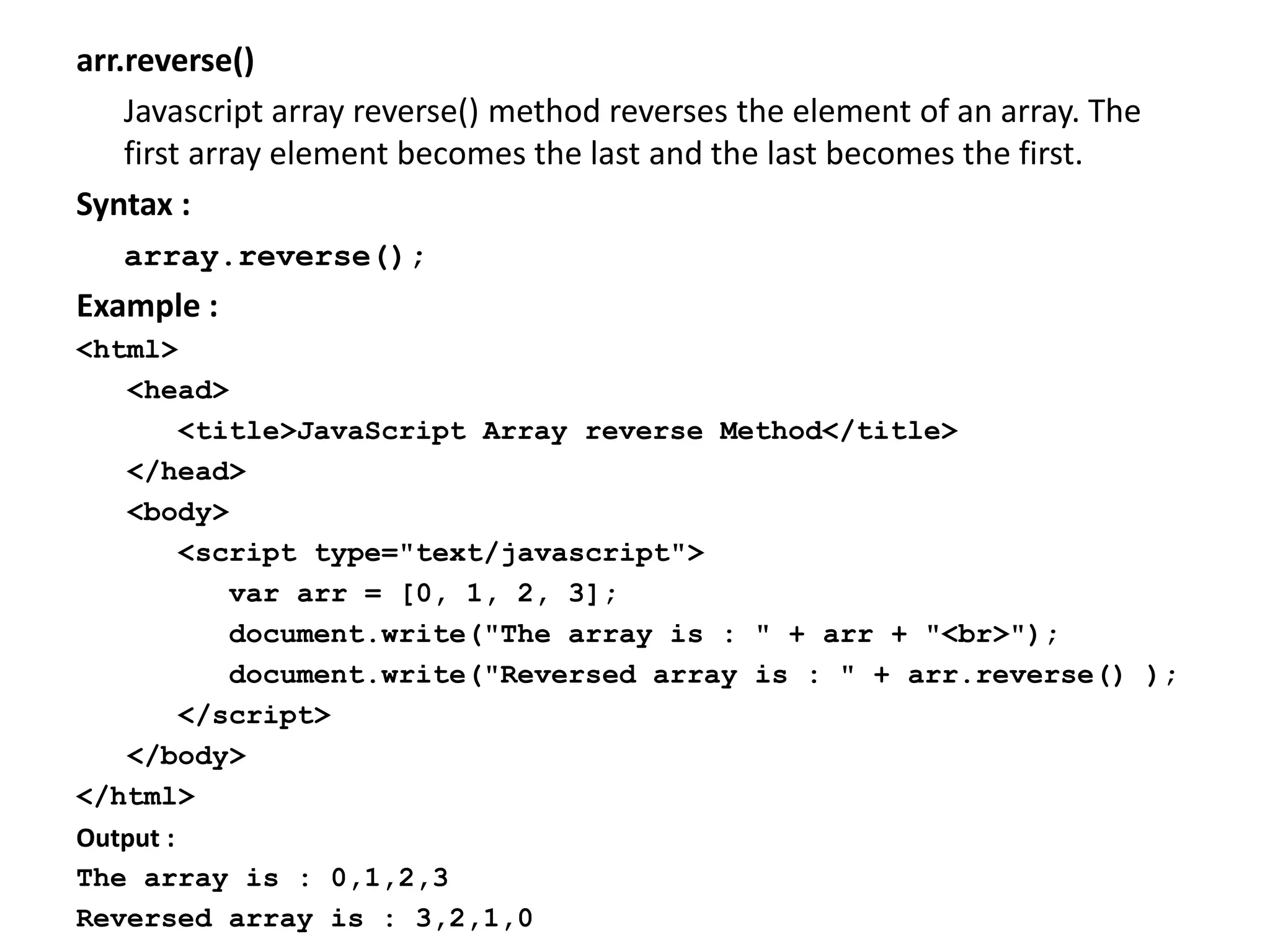 arr.reverse()
Javascript array reverse() method reverses the element of an array. The
first array element becomes the last and the last becomes the first.
Syntax :
array.reverse();
Example :
<html>
<head>
<title>JavaScript Array reverse Method</title>
</head>
<body>
<script type="text/javascript">
var arr = [0, 1, 2, 3];
document.write("The array is : " + arr + "<br>");
document.write("Reversed array is : " + arr.reverse() );
</script>
</body>
</html>
Output :
The array is : 0,1,2,3
Reversed array is : 3,2,1,0
 