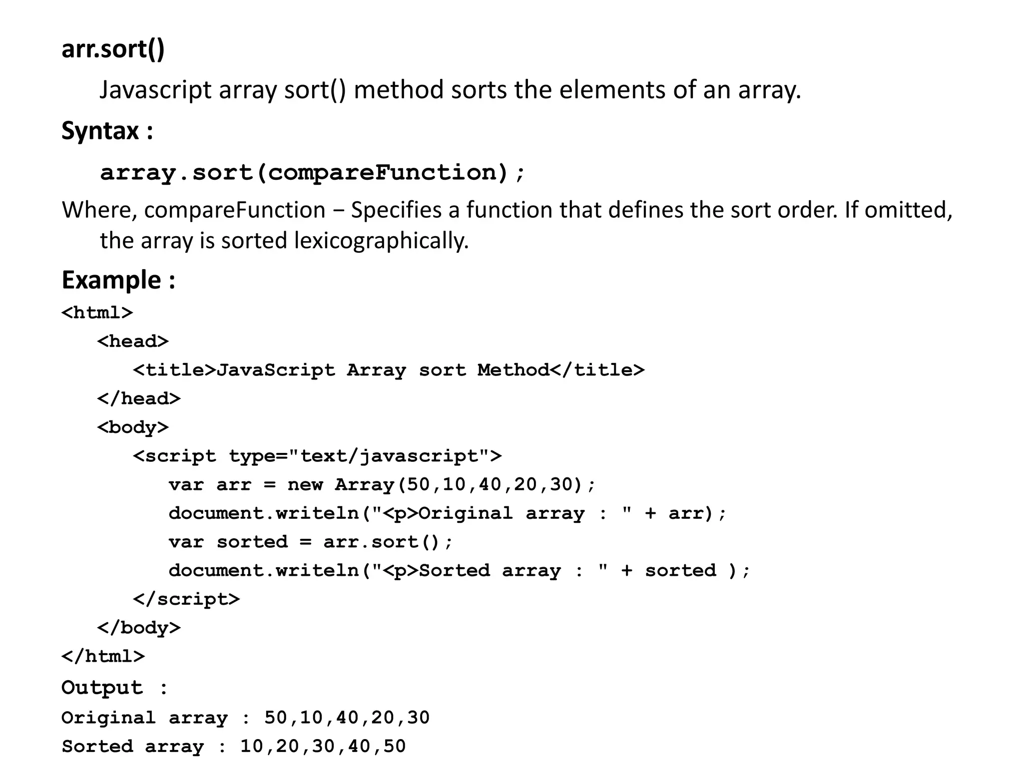 arr.sort()
Javascript array sort() method sorts the elements of an array.
Syntax :
array.sort(compareFunction);
Where, compareFunction − Specifies a function that defines the sort order. If omitted,
the array is sorted lexicographically.
Example :
<html>
<head>
<title>JavaScript Array sort Method</title>
</head>
<body>
<script type="text/javascript">
var arr = new Array(50,10,40,20,30);
document.writeln("<p>Original array : " + arr);
var sorted = arr.sort();
document.writeln("<p>Sorted array : " + sorted );
</script>
</body>
</html>
Output :
Original array : 50,10,40,20,30
Sorted array : 10,20,30,40,50
 