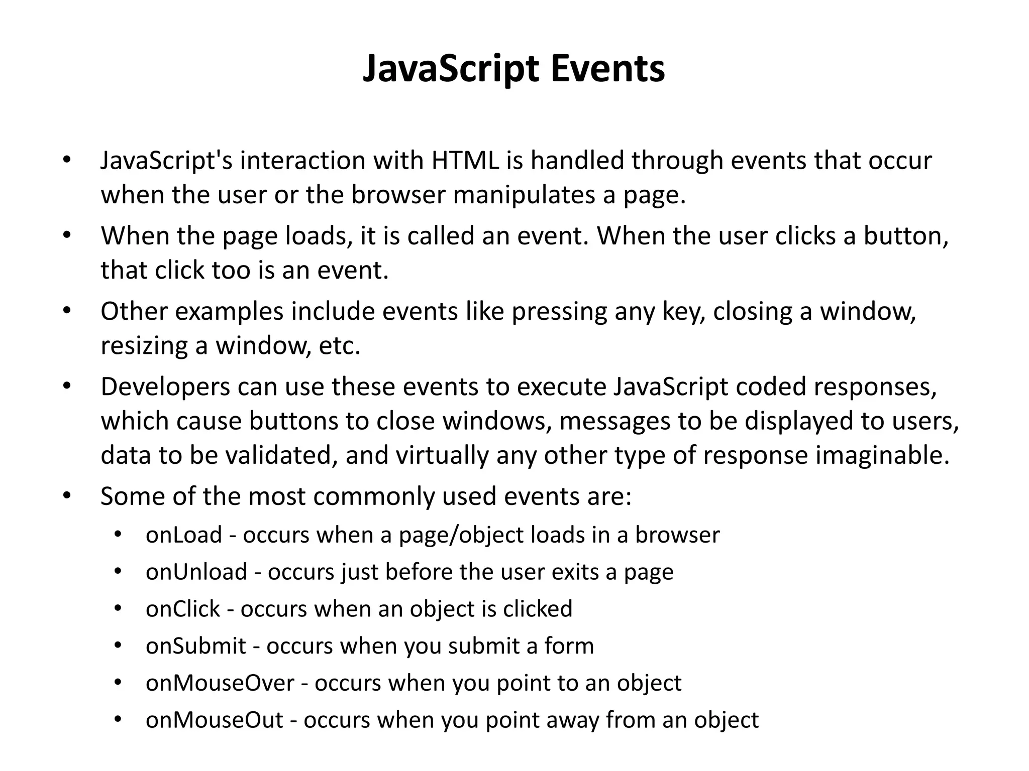 • JavaScript's interaction with HTML is handled through events that occur
when the user or the browser manipulates a page.
• When the page loads, it is called an event. When the user clicks a button,
that click too is an event.
• Other examples include events like pressing any key, closing a window,
resizing a window, etc.
• Developers can use these events to execute JavaScript coded responses,
which cause buttons to close windows, messages to be displayed to users,
data to be validated, and virtually any other type of response imaginable.
• Some of the most commonly used events are:
• onLoad - occurs when a page/object loads in a browser
• onUnload - occurs just before the user exits a page
• onClick - occurs when an object is clicked
• onSubmit - occurs when you submit a form
• onMouseOver - occurs when you point to an object
• onMouseOut - occurs when you point away from an object
JavaScript Events
 