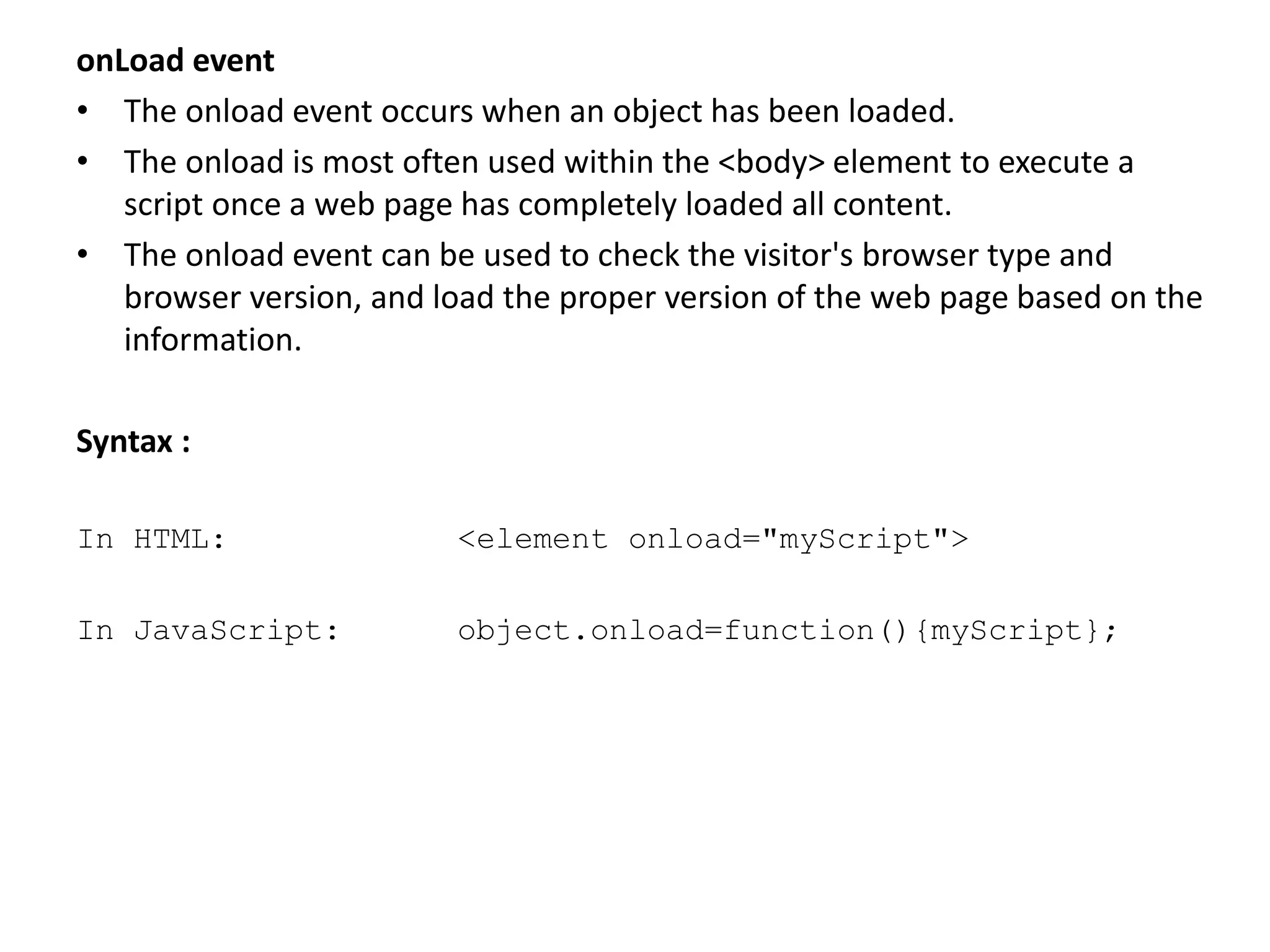 onLoad event
• The onload event occurs when an object has been loaded.
• The onload is most often used within the <body> element to execute a
script once a web page has completely loaded all content.
• The onload event can be used to check the visitor's browser type and
browser version, and load the proper version of the web page based on the
information.
Syntax :
In HTML: <element onload="myScript">
In JavaScript: object.onload=function(){myScript};
 