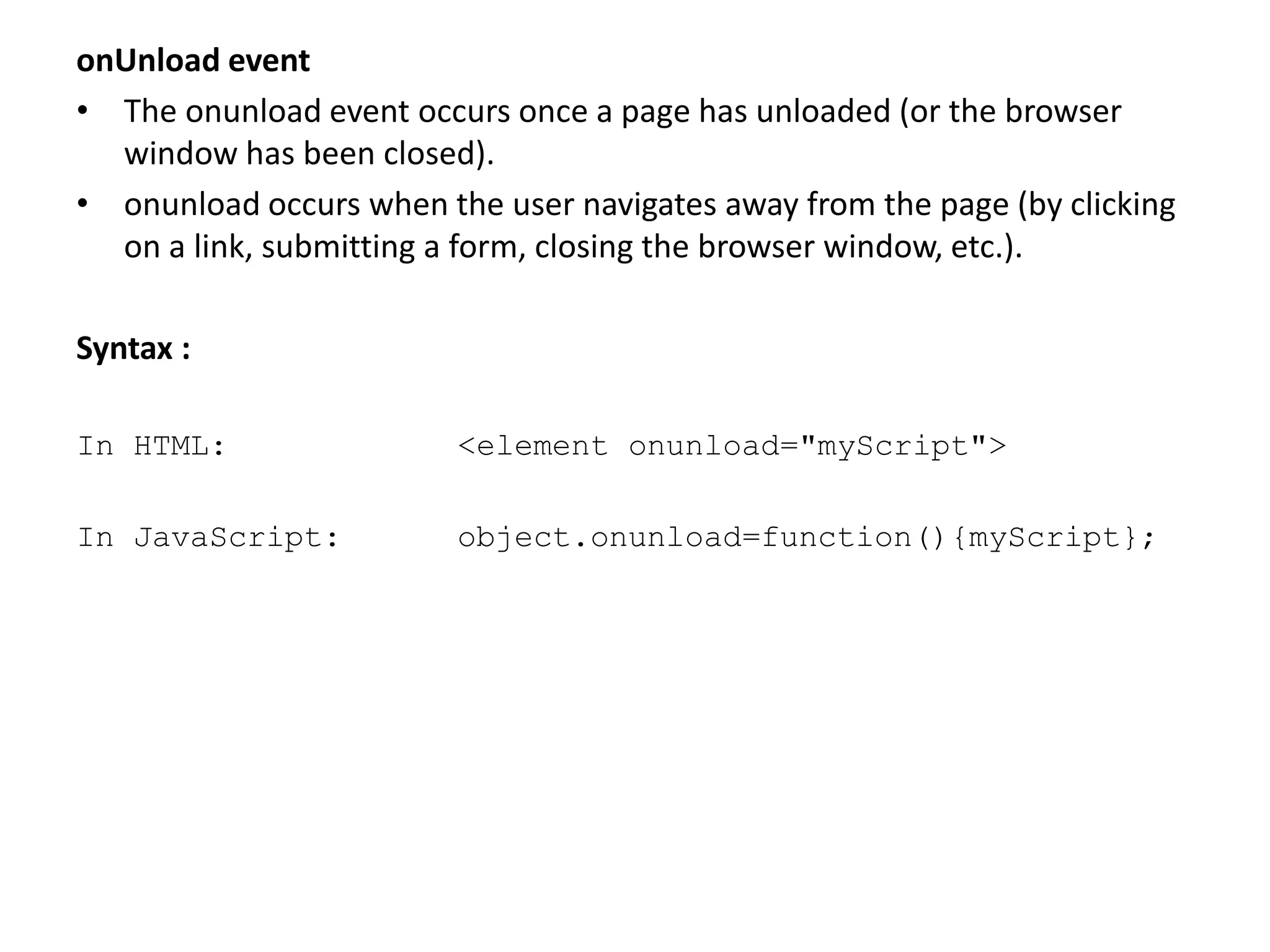 onUnload event
• The onunload event occurs once a page has unloaded (or the browser
window has been closed).
• onunload occurs when the user navigates away from the page (by clicking
on a link, submitting a form, closing the browser window, etc.).
Syntax :
In HTML: <element onunload="myScript">
In JavaScript: object.onunload=function(){myScript};
 