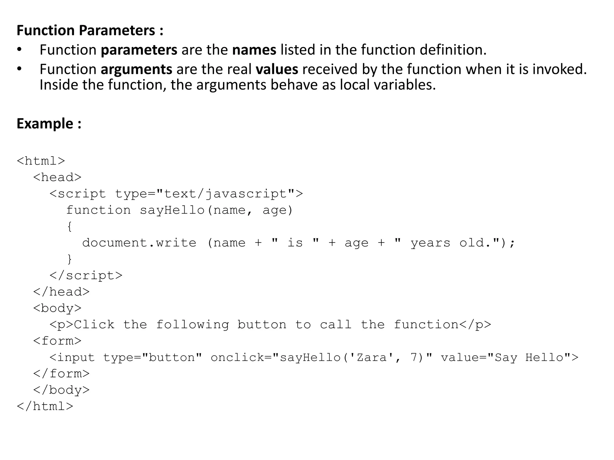 Function Parameters :
• Function parameters are the names listed in the function definition.
• Function arguments are the real values received by the function when it is invoked.
Inside the function, the arguments behave as local variables.
Example :
<html>
<head>
<script type="text/javascript">
function sayHello(name, age)
{
document.write (name + " is " + age + " years old.");
}
</script>
</head>
<body>
<p>Click the following button to call the function</p>
<form>
<input type="button" onclick="sayHello('Zara', 7)" value="Say Hello">
</form>
</body>
</html>
 