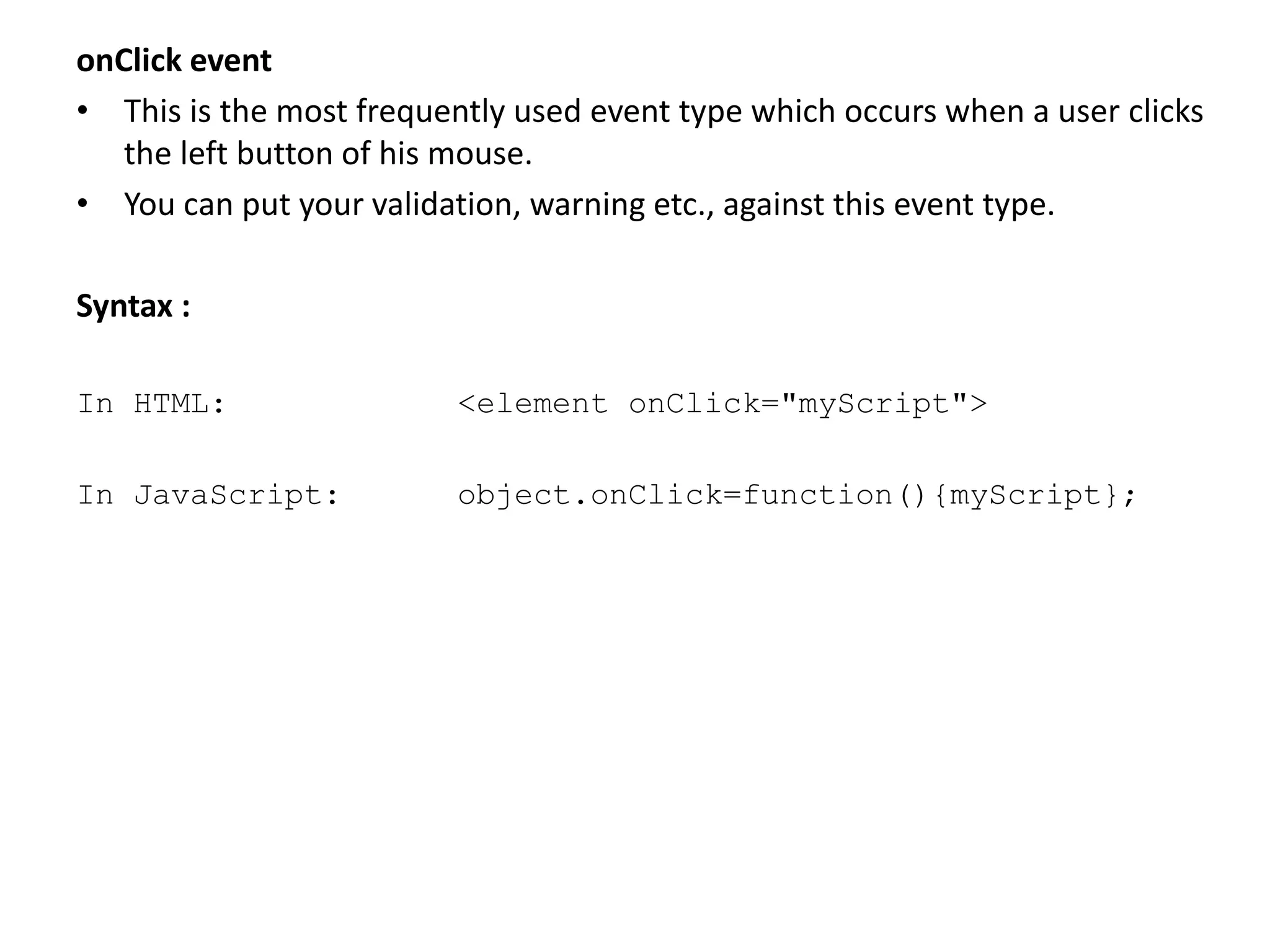 onClick event
• This is the most frequently used event type which occurs when a user clicks
the left button of his mouse.
• You can put your validation, warning etc., against this event type.
Syntax :
In HTML: <element onClick="myScript">
In JavaScript: object.onClick=function(){myScript};
 