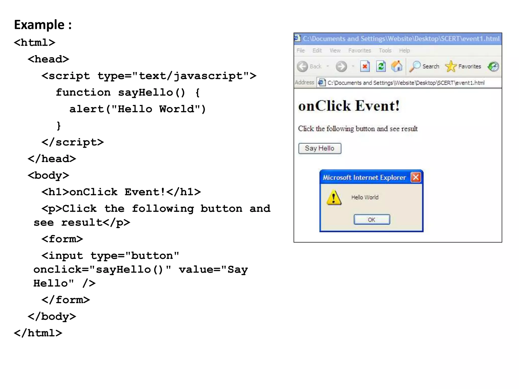 Example :
<html>
<head>
<script type="text/javascript">
function sayHello() {
alert("Hello World")
}
</script>
</head>
<body>
<h1>onClick Event!</h1>
<p>Click the following button and
see result</p>
<form>
<input type="button"
onclick="sayHello()" value="Say
Hello" />
</form>
</body>
</html>
 