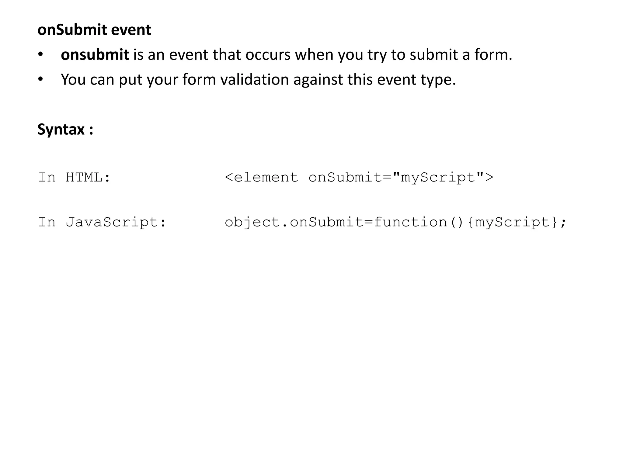 onSubmit event
• onsubmit is an event that occurs when you try to submit a form.
• You can put your form validation against this event type.
Syntax :
In HTML: <element onSubmit="myScript">
In JavaScript: object.onSubmit=function(){myScript};
 