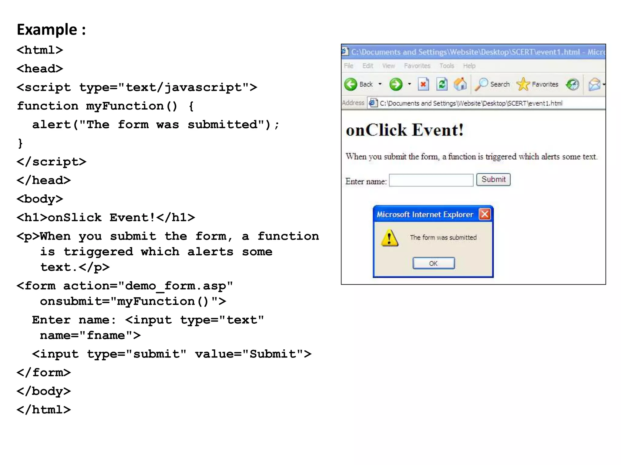 Example :
<html>
<head>
<script type="text/javascript">
function myFunction() {
alert("The form was submitted");
}
</script>
</head>
<body>
<h1>onSlick Event!</h1>
<p>When you submit the form, a function
is triggered which alerts some
text.</p>
<form action="demo_form.asp"
onsubmit="myFunction()">
Enter name: <input type="text"
name="fname">
<input type="submit" value="Submit">
</form>
</body>
</html>
 