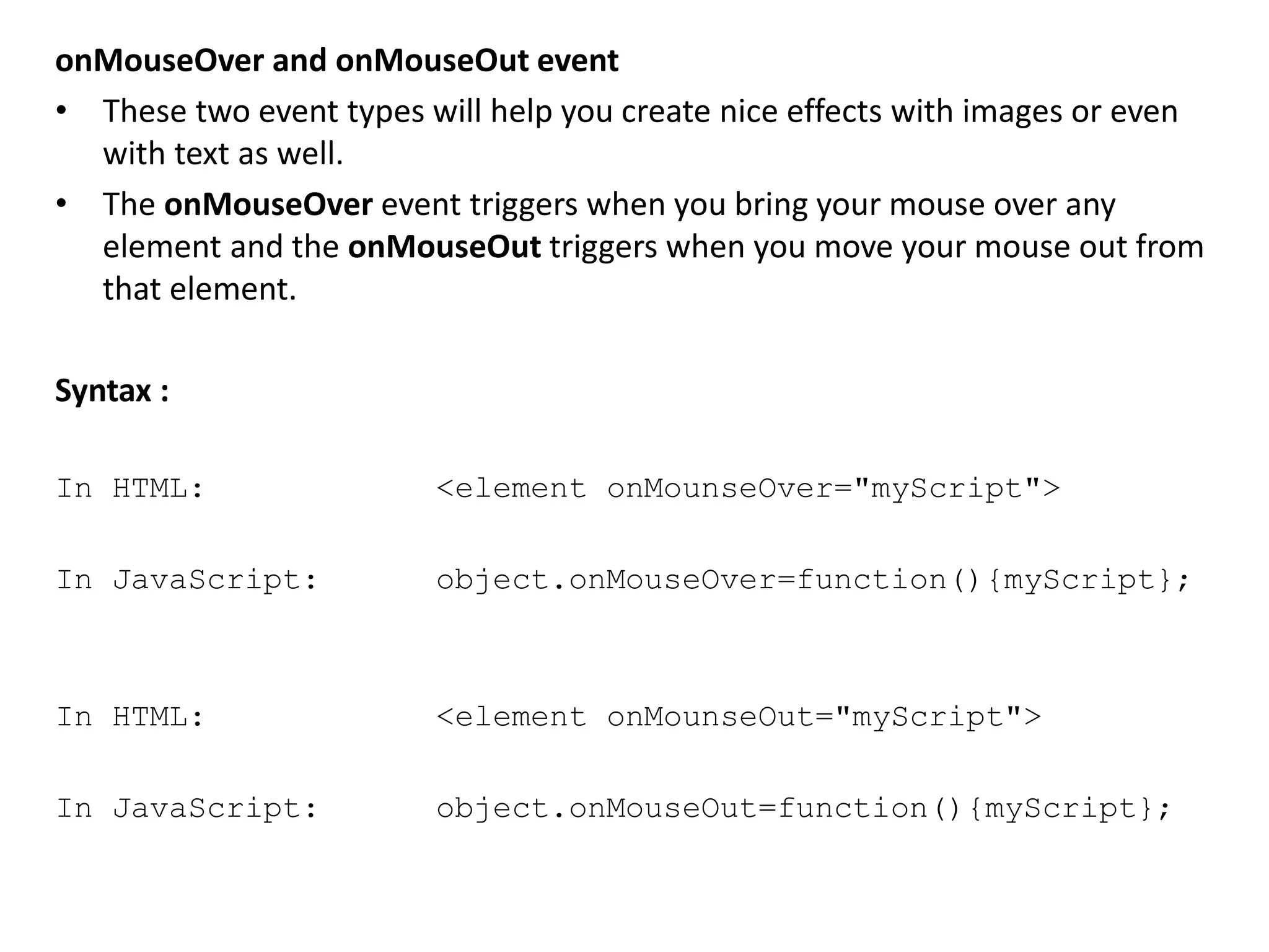 onMouseOver and onMouseOut event
• These two event types will help you create nice effects with images or even
with text as well.
• The onMouseOver event triggers when you bring your mouse over any
element and the onMouseOut triggers when you move your mouse out from
that element.
Syntax :
In HTML: <element onMounseOver="myScript">
In JavaScript: object.onMouseOver=function(){myScript};
In HTML: <element onMounseOut="myScript">
In JavaScript: object.onMouseOut=function(){myScript};
 