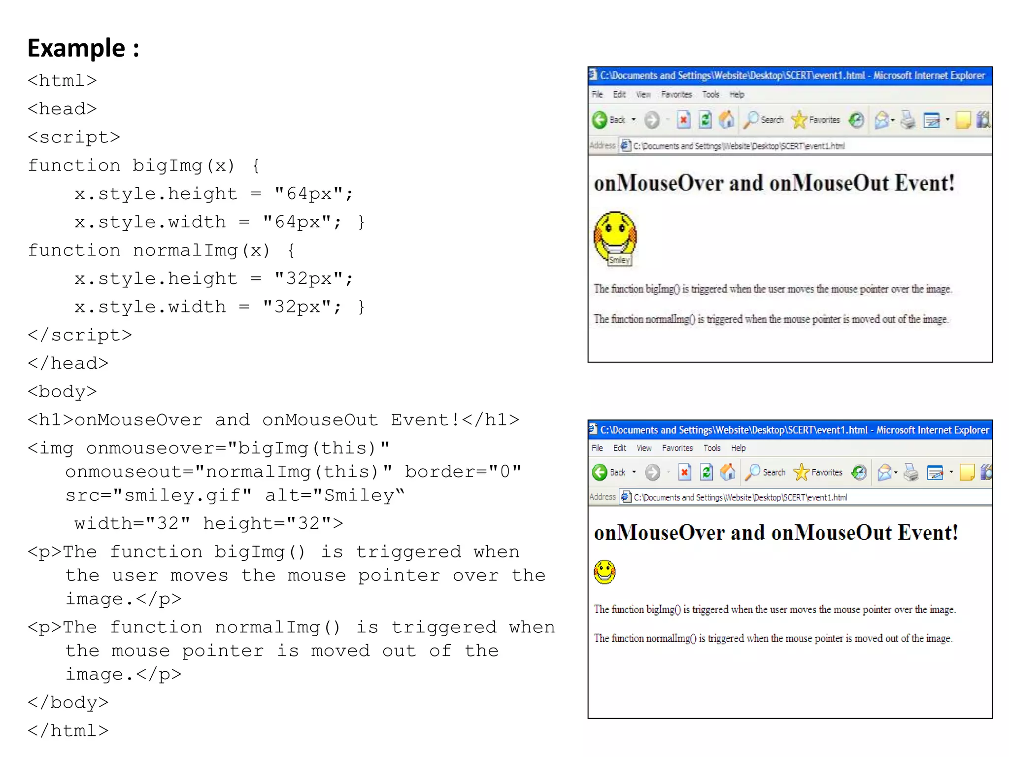 Example :
<html>
<head>
<script>
function bigImg(x) {
x.style.height = "64px";
x.style.width = "64px"; }
function normalImg(x) {
x.style.height = "32px";
x.style.width = "32px"; }
</script>
</head>
<body>
<h1>onMouseOver and onMouseOut Event!</h1>
<img onmouseover="bigImg(this)"
onmouseout="normalImg(this)" border="0"
src="smiley.gif" alt="Smiley“
width="32" height="32">
<p>The function bigImg() is triggered when
the user moves the mouse pointer over the
image.</p>
<p>The function normalImg() is triggered when
the mouse pointer is moved out of the
image.</p>
</body>
</html>
 