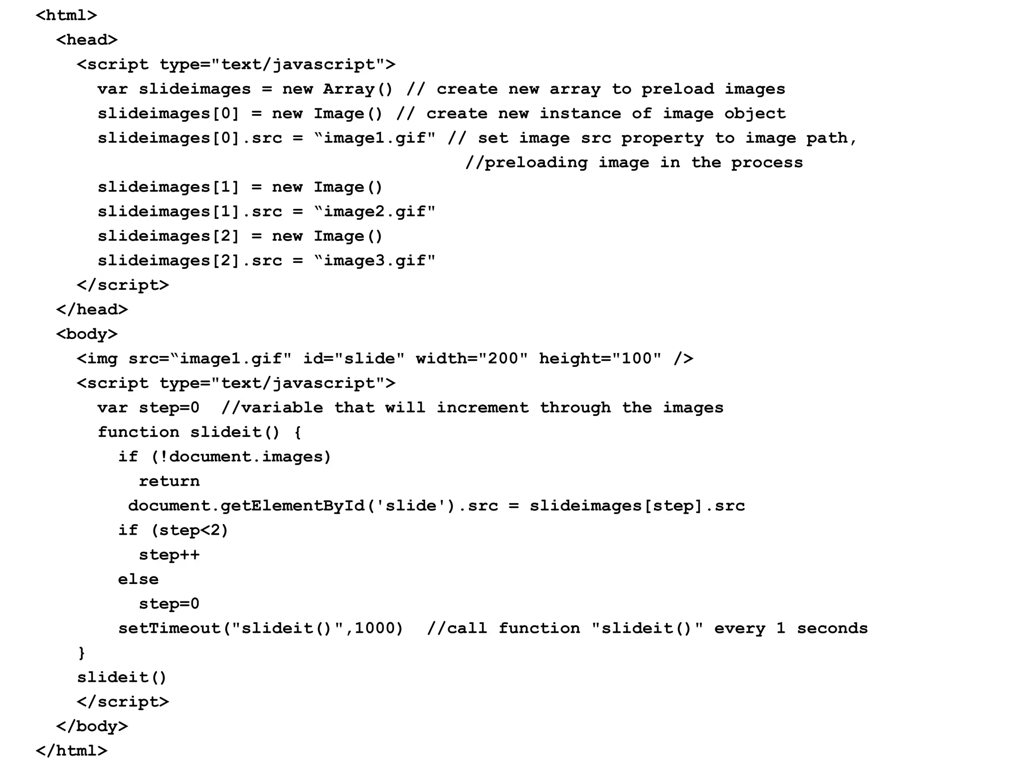 <html>
<head>
<script type="text/javascript">
var slideimages = new Array() // create new array to preload images
slideimages[0] = new Image() // create new instance of image object
slideimages[0].src = “image1.gif" // set image src property to image path,
//preloading image in the process
slideimages[1] = new Image()
slideimages[1].src = “image2.gif"
slideimages[2] = new Image()
slideimages[2].src = “image3.gif"
</script>
</head>
<body>
<img src=“image1.gif" id="slide" width="200" height="100" />
<script type="text/javascript">
var step=0 //variable that will increment through the images
function slideit() {
if (!document.images)
return
document.getElementById('slide').src = slideimages[step].src
if (step<2)
step++
else
step=0
setTimeout("slideit()",1000) //call function "slideit()" every 1 seconds
}
slideit()
</script>
</body>
</html>
 