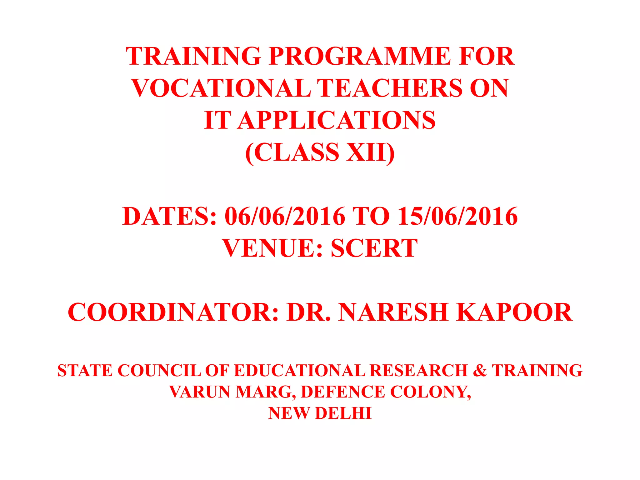 TRAINING PROGRAMME FOR
VOCATIONAL TEACHERS ON
IT APPLICATIONS
(CLASS XII)
DATES: 06/06/2016 TO 15/06/2016
VENUE: SCERT
COORDINATOR: DR. NARESH KAPOOR
STATE COUNCIL OF EDUCATIONAL RESEARCH & TRAINING
VARUN MARG, DEFENCE COLONY,
NEW DELHI
 