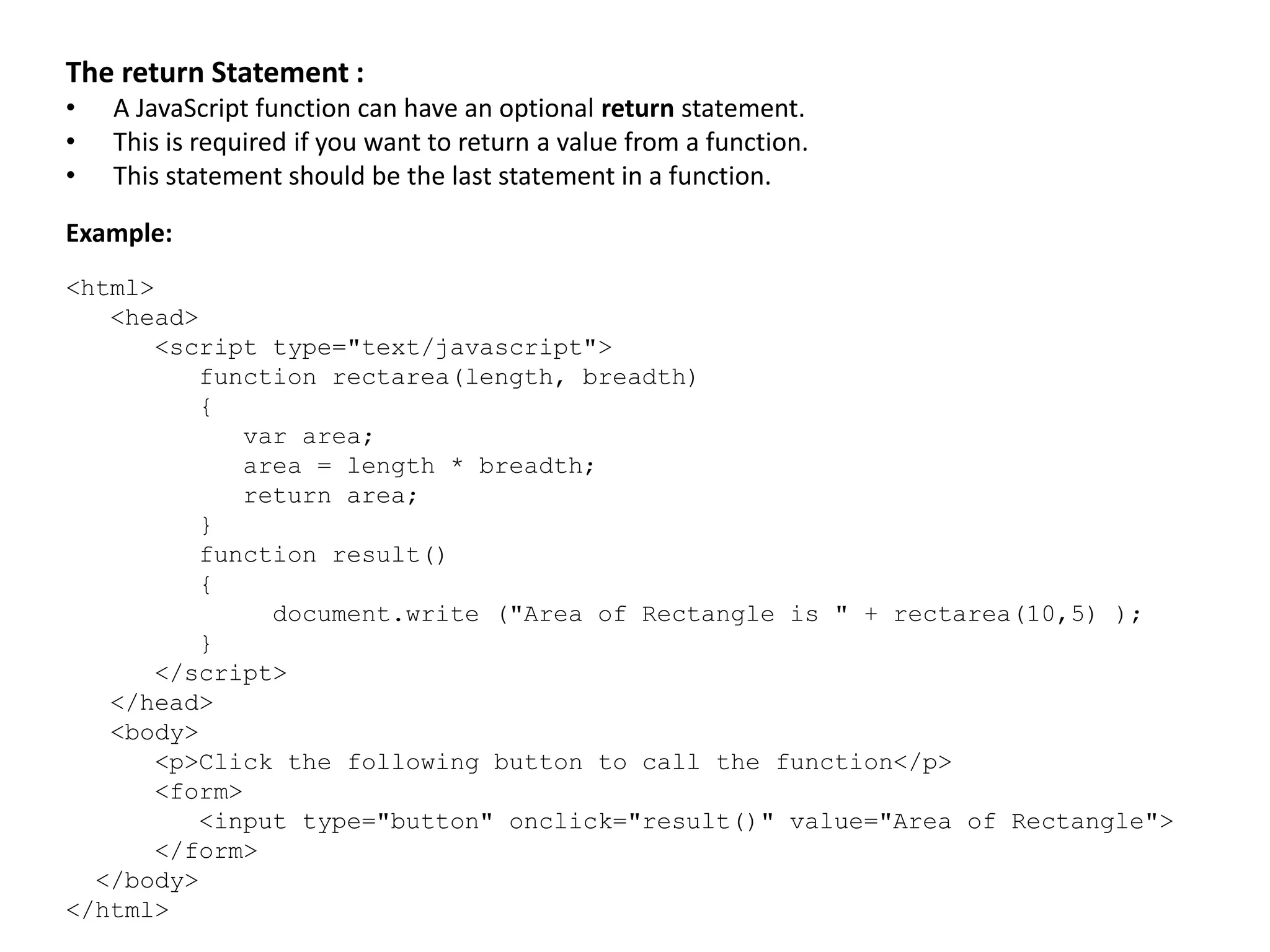 The return Statement :
• A JavaScript function can have an optional return statement.
• This is required if you want to return a value from a function.
• This statement should be the last statement in a function.
Example:
<html>
<head>
<script type="text/javascript">
function rectarea(length, breadth)
{
var area;
area = length * breadth;
return area;
}
function result()
{
document.write ("Area of Rectangle is " + rectarea(10,5) );
}
</script>
</head>
<body>
<p>Click the following button to call the function</p>
<form>
<input type="button" onclick="result()" value="Area of Rectangle">
</form>
</body>
</html>
 