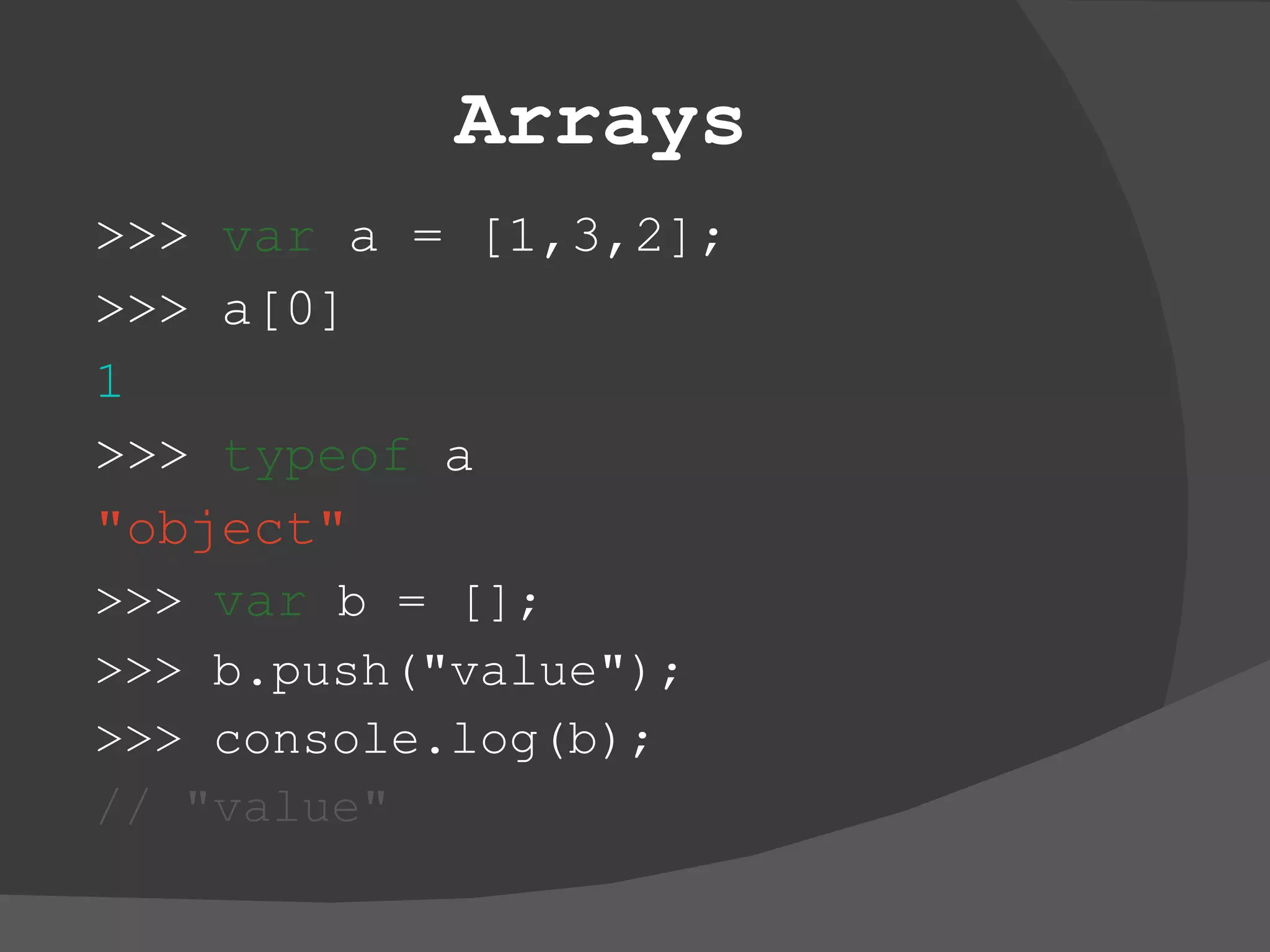 Arrays >>>  var  a = [1,3,2]; >>> a[0] 1 >>>  typeof  a &quot;object&quot; >>>  var  b = []; >>> b.push(&quot;value&quot;); >>> console.log(b);  //   &quot;value&quot; 
