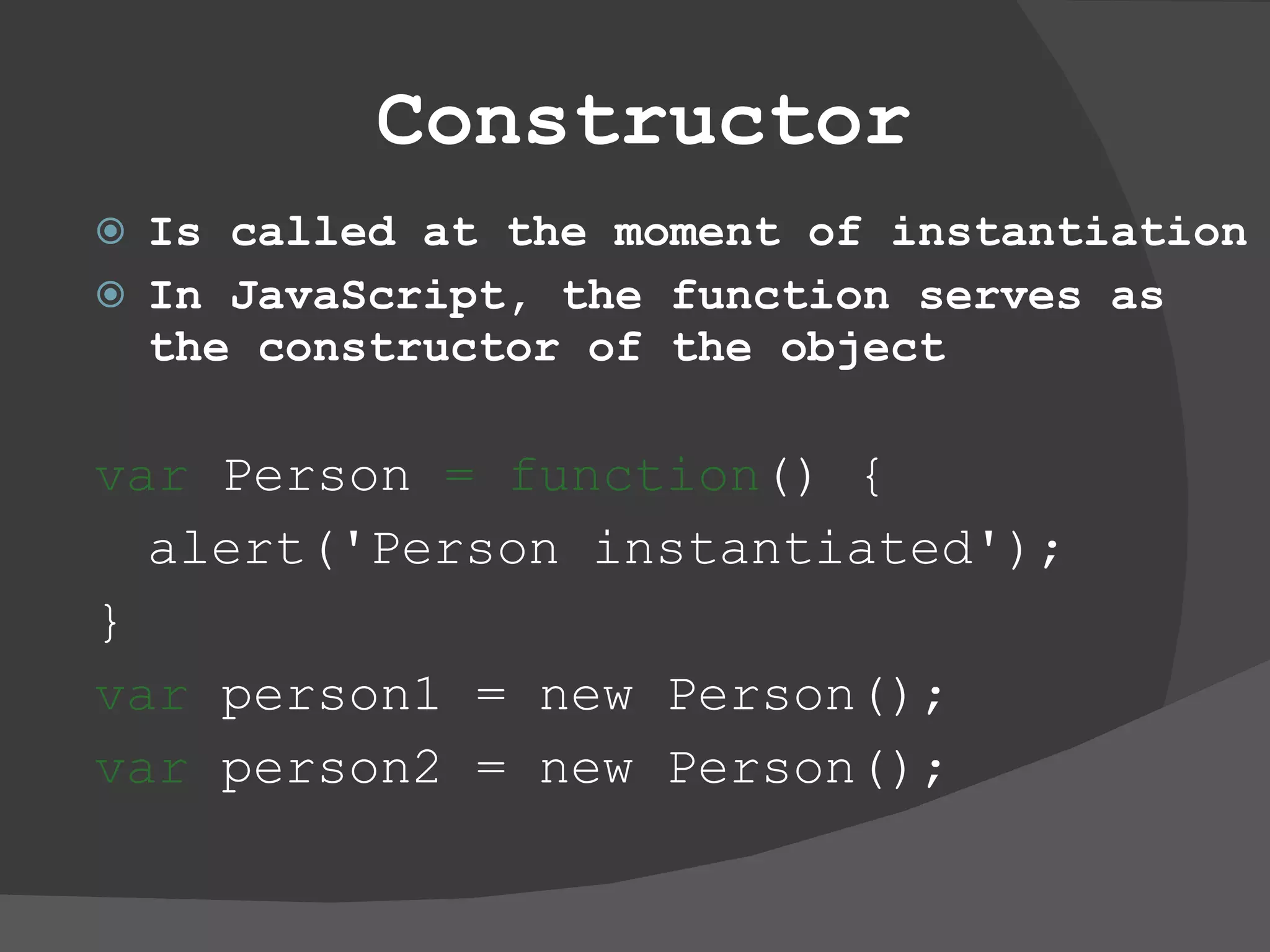 Constructor Is called at the moment of instantiation In JavaScript, the function serves as the constructor of the object var  Person  = function () {  alert('Person instantiated');  }  var  person1 = new Person();  var  person2 = new Person();  
