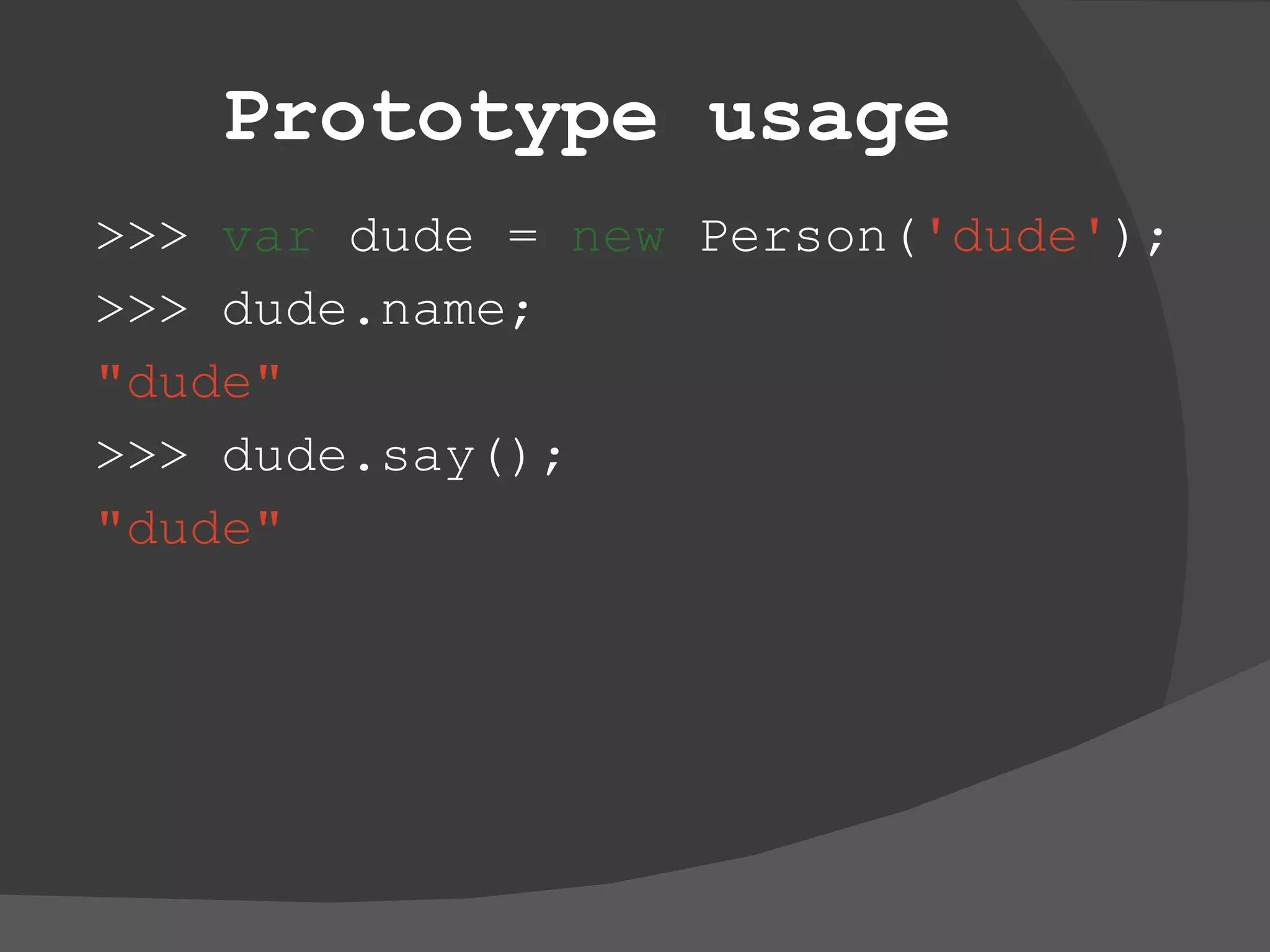 Prototype usage >>>  var  dude =  new  Person( 'dude' ); >>> dude.name; &quot;dude&quot; >>> dude.say(); &quot;dude&quot; 
