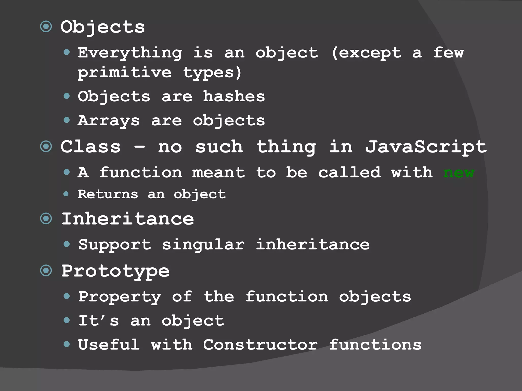 Objects Everything is an object (except a few primitive types) Objects are hashes Arrays are objects  Class – no such thing in JavaScript A function meant to be called with  new Returns an object Inheritance Support singular inheritance Prototype Property of the function objects It’s an object  Useful with Constructor functions 