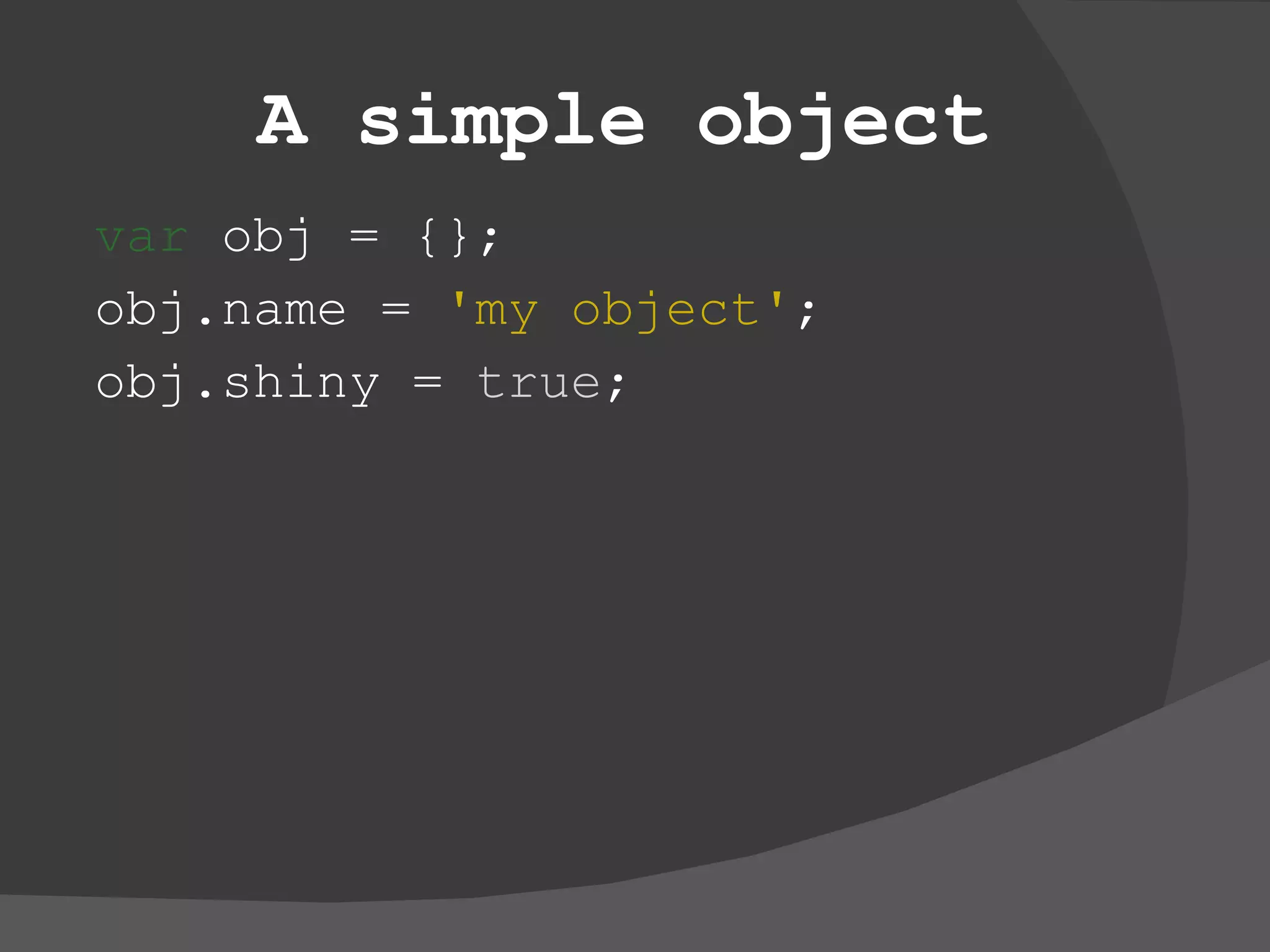 A simple object var  obj = {}; obj.name =  'my object' ; obj.shiny =  true ; 