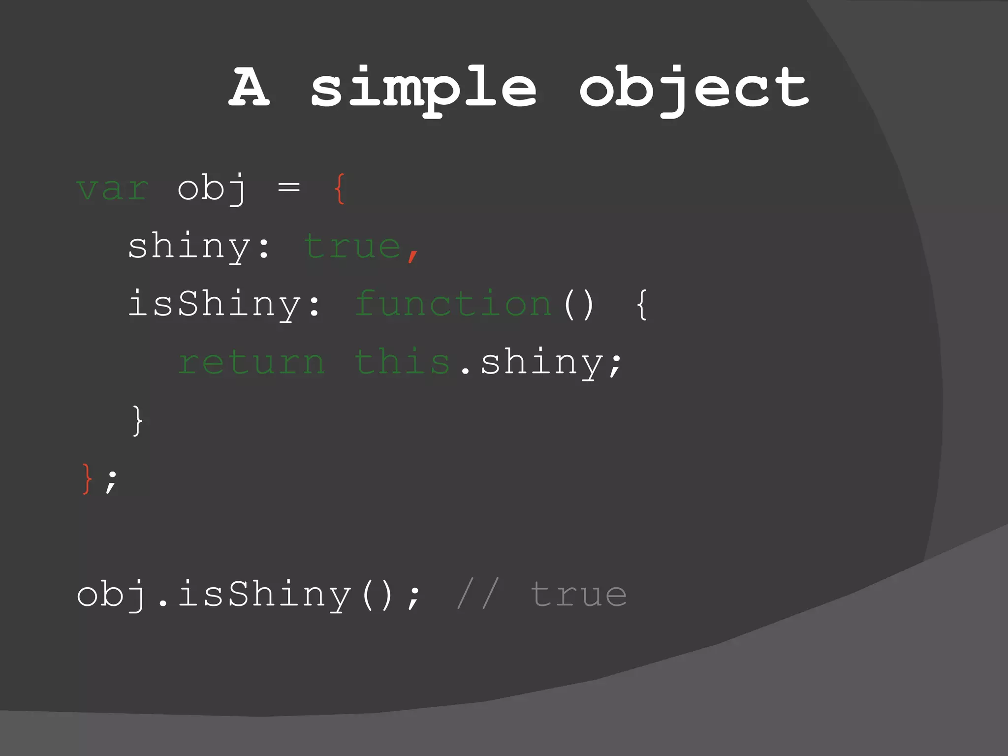 A simple object var  obj =  { shiny:  true , isShiny:  function () { return   this .shiny; } } ; obj.isShiny();  // true 