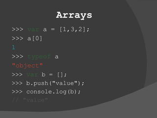 Arrays >>>  var  a = [1,3,2]; >>> a[0] 1 >>>  typeof  a &quot;object&quot; >>>  var  b = []; >>> b.push(&quot;value&quot;); >>> console.log(b);  //   &quot;value&quot; 
